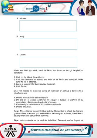 3. Michael:
4. Andy:
5. Louise:
When you finish your work, send the file to your instructor through the platform
as follows:
1. Click on the title of this evidence.
2. Click on Examinar mi equipo and look for the file in your computer. Make
sure the file is attached.
3. Leave a comment for the instructor (optional).
4. Click Enviar.
Una vez finalice la evidencia envíe al instructor el archivo a través de la
plataforma, así:
1. Dé clic en el título de esta evidencia.
2. Dé clic en el enlace Examinar mi equipo y busque el archivo en su
computador. Asegúrese de adjuntar el archivo.
3. Escriba algún comentario si lo considera pertinente.
4. Dé clic en Enviar.
Note: This evidence is an individual activity. Remember to check the learning
guide in order to know if you have done all the assigned activities, know how to
develop them and deliver them correctly.
Nota: esta evidencia es de carácter individual. Recuerde revisar la guía de
 