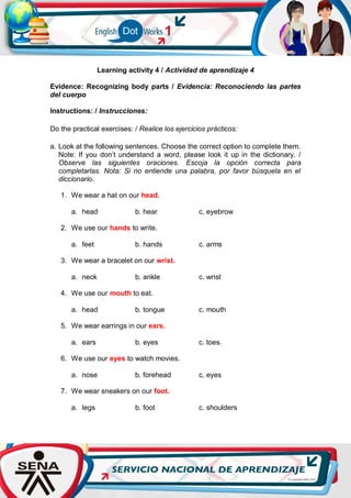 Learning activity 4 / Actividad de aprendizaje 4
Evidence: Recognizing body parts / Evidencia: Reconociendo las partes
del cuerpo
Instructions: / Instrucciones:
Do the practical exercises: / Realice los ejercicios prácticos:
a. Look at the following sentences. Choose the correct option to complete them.
Note: If you don’t understand a word, please look it up in the dictionary. /
Observe las siguientes oraciones. Escoja la opción correcta para
completarlas. Nota: Si no entiende una palabra, por favor búsquela en el
diccionario.
1. We wear a hat on our head.
a. head b. hear c. eyebrow
2. We use our hands to write.
a. feet b. hands c. arms
3. We wear a bracelet on our wrist.
a. neck b. ankle c. wrist
4. We use our mouth to eat.
a. head b. tongue c. mouth
5. We wear earrings in our ears.
a. ears b. eyes c. toes.
6. We use our eyes to watch movies.
a. nose b. forehead c. eyes
7. We wear sneakers on our foot.
a. legs b. foot c. shoulders
 