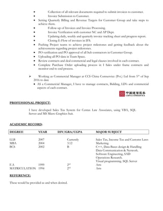 • Collection of all relevant documents required to submit invoices to customer.
• Invoice Submission to Customer.
• Setting Quarterly Billing and Revenue Targets for Customer Group and take steps to
achieve them.
• Follow-up of Invoices and Invoice Processing.
• Invoice Verification with customer NC and AP Dept.
• Updating daily, weekly and quarterly invoice tracking sheet and progress report.
• Closing E-Flow of invoices in IFS.
• Pushing Project teams to achieve project milestones and getting feedback about the
achievements regarding project milestones.
• PO verification and PO approval of all Sub contractors in Customer Group.
• Uploading all PO data in Team Space.
• Review contracts and deal commercial and legal clauses involved in each contract.
• Complete Purchase Order uploading process in I Sales under frame contracts and
monitor end to end process.
 Working as Commercial Manager at CCS China Comservice (Pvt.) Ltd from 5th
of Sep
2016 to date
• AS a Commercial Manager, I have to manage contracts, Bidding, LD’s and commercial
aspects of each contract.
PROFESSIONAL PROJECT:
I have developed Sales Tax System for Centax Law Associates, using VBA, SQL
Server and MS Micro Graphics Suit.
ACADEMIC RECORD:
DEGREE YEAR DIV/GRA/CGPA MAJOR SUBJECT
LLB 2007 Currently Sales Tax, Income Tax and Customs Laws
MBA 2004 3.12 Marketing.
BCS 2002 B C++, Data Bases design & Handling
Data Communication & Network.
Software Engineering, SAD
Operations Research.
Visual programming. SQL Server
F.A 1999 2nd
Arts
MATRICULATION 1994 2nd
Arts
REFERENCE:
These would be provided as and when desired.
 