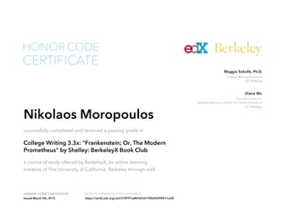 Executive Director,
Berkeley Resource Center for Online Education
UC Berkeley
Diana Wu
College Writing Programs
UC Berkeley
Maggie Sokolik, Ph.D.
HONOR CODE CERTIFICATE Verify the authenticity of this certificate at
Berkeley
CERTIFICATE
HONOR CODE
Nikolaos Moropoulos
successfully completed and received a passing grade in
College Writing 3.3x: "Frankenstein; Or, The Modern
Prometheus" by Shelley: BerkeleyX Book Club
a course of study offered by BerkeleyX, an online learning
initiative of The University of California, Berkeley through edX.
Issued March 5th, 2015 https://verify.edx.org/cert/57ff791a8876434199b40059f411cef4
 