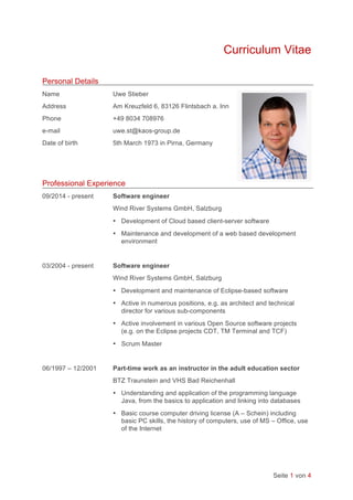 Seite 1 von 4
Curriculum Vitae
Personal Details
Name Uwe Stieber
Address Am Kreuzfeld 6, 83126 Flintsbach a. Inn
Phone +49 8034 708976
e-mail uwe.st@kaos-group.de
Date of birth 5th March 1973 in Pirna, Germany
Professional Experience
09/2014 - present Software engineer
Wind River Systems GmbH, Salzburg
• Development of Cloud based client-server software
• Maintenance and development of a web based development
environment
03/2004 - present Software engineer
Wind River Systems GmbH, Salzburg
• Development and maintenance of Eclipse-based software
• Active in numerous positions, e.g. as architect and technical
director for various sub-components
• Active involvement in various Open Source software projects
(e.g. on the Eclipse projects CDT, TM Terminal and TCF)
• Scrum Master
06/1997 – 12/2001 Part-time work as an instructor in the adult education sector
BTZ Traunstein and VHS Bad Reichenhall
• Understanding and application of the programming language
Java, from the basics to application and linking into databases
• Basic course computer driving license (A – Schein) including
basic PC skills, the history of computers, use of MS – Office, use
of the Internet
	
 