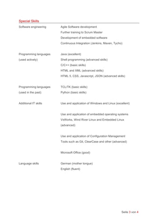 Seite 3 von 4
Special Skills
Software engineering Agile Software development
Further training to Scrum Master
Development of embedded software
Continuous Integration (Jenkins, Maven, Tycho)
Programming languages Java (excellent)
(used actively) Shell programming (advanced skills)
C/C++ (basic skills)
HTML and XML (advanced skills)
HTML 5, CSS, Javascript, JSON (advanced skills)
Programming languages TCL/TK (basic skills)
(used in the past) Python (basic skills)
Additional IT skills Use and application of Windows and Linux (excellent)
Use and application of embedded operating systems
VxWorks, Wind River Linux and Embedded Linux
(advanced)
Use and application of Configuration Management
Tools such as Git, ClearCase and other (advanced)
Microsoft Office (good)
Language skills German (mother tongue)
English (fluent)
 
