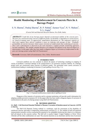 International
OPEN

Journal

ACCESS

Of Modern Engineering Research (IJMER)

Health Monitoring of Reinforcement In Concrete Piers In A
Barrage Project
S. N. Sharma1, Pankaj Sharma2, R. P. Pathak3, Sameer Vyas4, N. V. Mahure5,
S. L. Gupta6
(Central Soil and Materials Research Station, New Delhi, India)

ABSTRACT: Useful life of any barrage project depends on functional stability of the concrete piers.
The piers are constructed using concrete of different grades. Its durability is dependent on various factors
viz. speed of running water, its aggressively, temperatures fluctuations etc. The endurance capacity of
these piers against these adverse conditions is goes on reducing with passage of time. Gradually
permeability of concrete increases which causes corrosion of reinforcement thus weakening of concrete.
Once such a phenomenon is observed in any such structures a vigilant periodic monitoring approach
becomes mandatory. The suitable remedial measure to be adopted will depend on the observed degree of
deterioration. In this paper effort has been made to diagnose degree of corrosion of reinforcement in the
piers of a barrage project using Half Cell Potentiometer.

Keywords: Corrosion, Half cell potentiometer, Piers, Rebar, Reinforcement.
I. INTRODUCTION
Corrosion problems are very common in almost all aspects of technology resulting in cropping of
variety of problems. Corrosion damage in the reinforcement is an enormous economic liability. In a barrage
project piers are constructed using concrete of different grades. The permeated water causes corrosion of
reinforcement leading to weakening of structure [1] and spalling of cover (Fig. 1.1).

Fig. 1.1 Exposed reinforcement in piers due to spalling of cover
Diagnosis of the intensity of corrosion and its constant monitoring will provide useful information for
adopting suitable preventive measures [2]. In this paper effort has been made to diagnose degree of corrosion of
reinforcement in the piers of a barrage project using Half Cell Potentiometer.

II. METHOD ADOPTED
2.1. Half – Cell Electrical Potential Method to Measure Corrosion of Reinforcement in Concrete (ASTM
C 876-91)
The Half Cell Potential Testing method is a technique, used for assessment of the durability of
reinforced concrete and helps in diagnosing reinforcement corrosion [2, 3]. The method of half cell potential
measurements normally involves measuring the potential of an embedded reinforcing bar relative to a reference
half cell placed on the concrete surface. The half cell is usually Copper/ Copper Sulphate or Silver/ Silver
Chloride cell but other combinations are used. The concrete functions as an electrolyte and the risk of corrosion
| IJMER | ISSN: 2249–6645 |

www.ijmer.com

| Vol. 4 | Iss. 1 | Jan. 2014 |1|

 