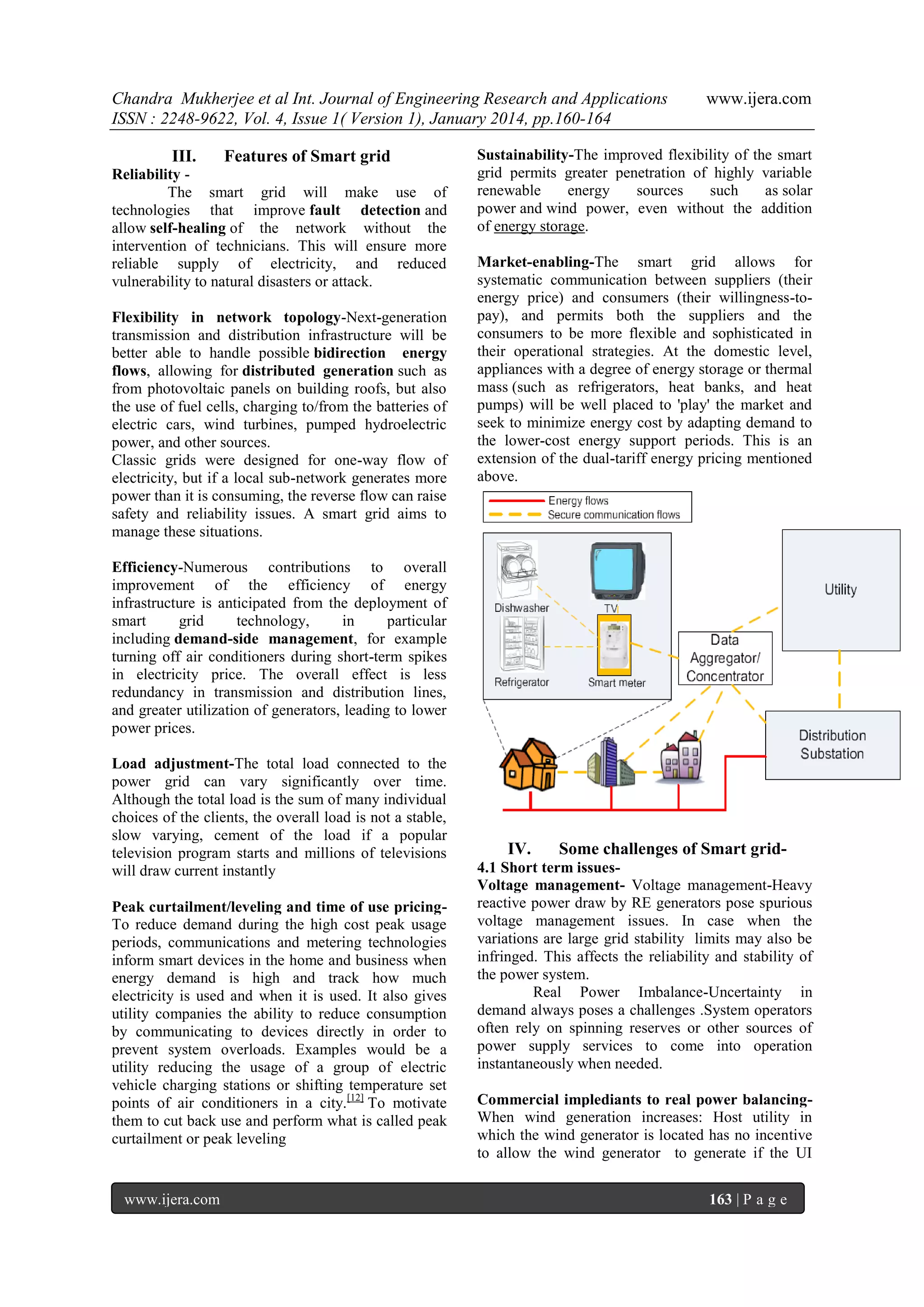 Chandra Mukherjee et al Int. Journal of Engineering Research and Applications
ISSN : 2248-9622, Vol. 4, Issue 1( Version 1), January 2014, pp.160-164
III.

Features of Smart grid

Reliability The smart grid will make use of
technologies that improve fault detection and
allow self-healing of the network without the
intervention of technicians. This will ensure more
reliable supply of electricity, and reduced
vulnerability to natural disasters or attack.
Flexibility in network topology-Next-generation
transmission and distribution infrastructure will be
better able to handle possible bidirection energy
flows, allowing for distributed generation such as
from photovoltaic panels on building roofs, but also
the use of fuel cells, charging to/from the batteries of
electric cars, wind turbines, pumped hydroelectric
power, and other sources.
Classic grids were designed for one-way flow of
electricity, but if a local sub-network generates more
power than it is consuming, the reverse flow can raise
safety and reliability issues. A smart grid aims to
manage these situations.

www.ijera.com

Sustainability-The improved flexibility of the smart
grid permits greater penetration of highly variable
renewable
energy
sources
such
as solar
power and wind power, even without the addition
of energy storage.
Market-enabling-The smart grid allows for
systematic communication between suppliers (their
energy price) and consumers (their willingness-topay), and permits both the suppliers and the
consumers to be more flexible and sophisticated in
their operational strategies. At the domestic level,
appliances with a degree of energy storage or thermal
mass (such as refrigerators, heat banks, and heat
pumps) will be well placed to 'play' the market and
seek to minimize energy cost by adapting demand to
the lower-cost energy support periods. This is an
extension of the dual-tariff energy pricing mentioned
above.

Efficiency-Numerous contributions to overall
improvement of the efficiency of energy
infrastructure is anticipated from the deployment of
smart
grid
technology,
in
particular
including demand-side management, for example
turning off air conditioners during short-term spikes
in electricity price. The overall effect is less
redundancy in transmission and distribution lines,
and greater utilization of generators, leading to lower
power prices.
Load adjustment-The total load connected to the
power grid can vary significantly over time.
Although the total load is the sum of many individual
choices of the clients, the overall load is not a stable,
slow varying, cement of the load if a popular
television program starts and millions of televisions
will draw current instantly
Peak curtailment/leveling and time of use pricingTo reduce demand during the high cost peak usage
periods, communications and metering technologies
inform smart devices in the home and business when
energy demand is high and track how much
electricity is used and when it is used. It also gives
utility companies the ability to reduce consumption
by communicating to devices directly in order to
prevent system overloads. Examples would be a
utility reducing the usage of a group of electric
vehicle charging stations or shifting temperature set
points of air conditioners in a city.[12] To motivate
them to cut back use and perform what is called peak
curtailment or peak leveling

www.ijera.com

IV.

Some challenges of Smart grid-

4.1 Short term issuesVoltage management- Voltage management-Heavy
reactive power draw by RE generators pose spurious
voltage management issues. In case when the
variations are large grid stability limits may also be
infringed. This affects the reliability and stability of
the power system.
Real Power Imbalance-Uncertainty in
demand always poses a challenges .System operators
often rely on spinning reserves or other sources of
power supply services to come into operation
instantaneously when needed.
Commercial implediants to real power balancingWhen wind generation increases: Host utility in
which the wind generator is located has no incentive
to allow the wind generator to generate if the UI
163 | P a g e

 