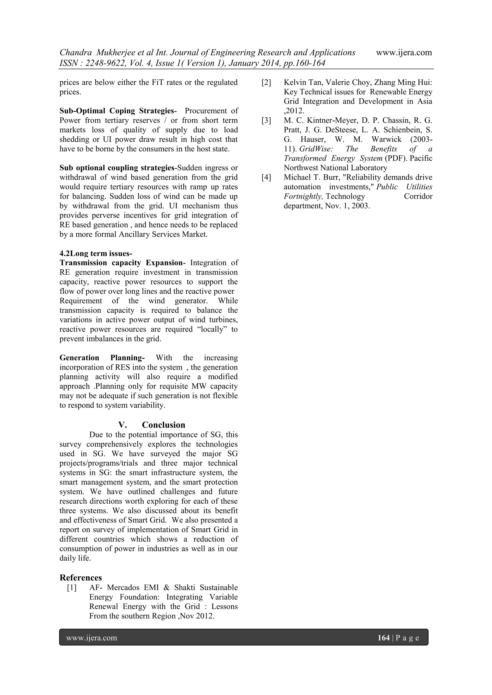 Chandra Mukherjee et al Int. Journal of Engineering Research and Applications
ISSN : 2248-9622, Vol. 4, Issue 1( Version 1), January 2014, pp.160-164
prices are below either the FiT rates or the regulated
prices.
Sub-Optimal Coping Strategies- Procurement of
Power from tertiary reserves / or from short term
markets loss of quality of supply due to load
shedding or UI power draw result in high cost that
have to be borne by the consumers in the host state.
Sub optional coupling strategies-Sudden ingress or
withdrawal of wind based generation from the grid
would require tertiary resources with ramp up rates
for balancing. Sudden loss of wind can be made up
by withdrawal from the grid. UI mechanism thus
provides perverse incentives for grid integration of
RE based generation , and hence needs to be replaced
by a more formal Ancillary Services Market.

[2]

[3]

[4]

www.ijera.com

Kelvin Tan, Valerie Choy, Zhang Ming Hui:
Key Technical issues for Renewable Energy
Grid Integration and Development in Asia
,2012.
M. C. Kintner-Meyer, D. P. Chassin, R. G.
Pratt, J. G. DeSteese, L. A. Schienbein, S.
G. Hauser, W. M. Warwick (200311). GridWise:
The
Benefits
of
a
Transformed Energy System (PDF). Pacific
Northwest National Laboratory
Michael T. Burr, "Reliability demands drive
automation investments," Public Utilities
Fortnightly, Technology
Corridor
department, Nov. 1, 2003.

4.2Long term issuesTransmission capacity Expansion- Integration of
RE generation require investment in transmission
capacity, reactive power resources to support the
flow of power over long lines and the reactive power
Requirement of the wind generator. While
transmission capacity is required to balance the
variations in active power output of wind turbines,
reactive power resources are required “locally” to
prevent imbalances in the grid.
Generation Planning- With the increasing
incorporation of RES into the system , the generation
planning activity will also require a modified
approach .Planning only for requisite MW capacity
may not be adequate if such generation is not flexible
to respond to system variability.

V.

Conclusion

Due to the potential importance of SG, this
survey comprehensively explores the technologies
used in SG. We have surveyed the major SG
projects/programs/trials and three major technical
systems in SG: the smart infrastructure system, the
smart management system, and the smart protection
system. We have outlined challenges and future
research directions worth exploring for each of these
three systems. We also discussed about its benefit
and effectiveness of Smart Grid. We also presented a
report on survey of implementation of Smart Grid in
different countries which shows a reduction of
consumption of power in industries as well as in our
daily life.

References
[1]

AF- Mercados EMI & Shakti Sustainable
Energy Foundation: Integrating Variable
Renewal Energy with the Grid : Lessons
From the southern Region ,Nov 2012.

www.ijera.com

164 | P a g e

 