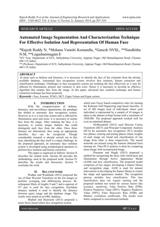 Rajesh Reddy N et al Int. Journal of Engineering Research and Applications
ISSN : 2248-9622, Vol. 4, Issue 1( Version 2), January 2014, pp.207-210

RESEARCH ARTICLE

www.ijera.com

OPEN ACCESS

Automated Image Segmentation And Characterization Technique
For Effective Isolation And Representation Of Human Face
*Rajesh Reddy N, *Mohana Vamshi Komandla, *Ganesh NVSL, **Nandhitha
N.M, **Logashanmugam E
*(IV Year, Department of ECE, Sathyabama University, Jeppiaar Nagar, Old Mamallapuram Road, Chennai
600 119, India)
** (Professor, Department of ECE, Sathyabama University, Jeppiaar Nagar, Old Mamallapuram Road, Chennai
600 119, India)

ABSTRACT
In areas such as defense and forensics, it is necessary to identify the face of the criminals from the already
available database. Automated face recognition system involves face isolation, feature extraction and
classification technique. Challenges in face recognition system are isolating the face effectively as it may be
affected by illumination, posture and variation in skin color. Hence it is necessary to develop an effective
algorithm that isolates face from the image. In this paper, advanced face isolation technique and feature
extraction technique has been proposed.
Keywords - Face, Erosion, YCbCr, DCT, Eigen Values and Eigen vectors.

I.

INTRODUCTION

With the computerization of defense,
forensics, and surveillance departments, the paradigm
has shifted to automatic face recognition system.
However as it is a real time system and is affected by
illumination, pose and noise, it is necessary to isolate
face from the image. After isolating the face, it is
necessary to extract unique features that could
distinguish each face from the other. Once these
features are determined, then using an appropriate
classifier, face can be recognized. Though
considerable research is already carried out in this
area, identifying the face itself is a major challenge. In
the proposed approach, an automatic face isolation
system is developed using morphological operators to
perform face isolation and feature extraction.
This paper is organized as follows: Section II
describes the related work. Section III provides the
methodology used in the proposed work. Section IV
describes the results and discussion. Section V
concludes the work.

II.

RELATED WORK

Wadkar and Wankhade (2012) proposed the
use of Haar Wavelet Transform on the test images to
perform averaging and differencing process. Biorthogonal filters of lengths 9 and 7 and a superset of
9/7 pair is used for face recognition. Euclidean
distance method is used to identify the distance
between query image and the database image. The
results were tested on an ORL database.
Madiafi and Bouroumi (2012) proposed a
neuro fuzzy based robust face recognition system
www.ijera.com

which uses Fuzzy based competitive rules for training
the Kohonen Self Organizing map based classifier. A
set of 200 images each of individuals where each
individual is represented by a sample of 10 images is
taken in the dataset in bmp format with a resolution of
180X200. The proposed approach worked well for
even an untrained dataset.
M.Meenakshi (2012) used Discrete Cosine
Transform (DCT) and Principal Component Analysis
(PCA) for automatic face recognition. PCA includes
two phases, training and testing phases where weights
of each image are found and classification of one
image from other is done respectively. The neural
networks are trained using the features obtained from
training set. Then PCA analysis is done by comparing
mean image with reconstructed image.
Prasanna and Hegde (2013) proposed a
method for recognizing the faces with varied pose and
illumination through Active Appearance Model
(AAM) and lazy classification. The proposed model
comprises of two stages; developing a feature library
and recognition stage. AAM is used for manual
intervention in developing the feature library to extract
the shape and appearance models. The recognition
process includes lazy classification. This lazy
classification does not require training and the
proposed method was tested for various factors like
accuracy, sensitivity, False Positive Rate (FPR),
Positive Predictive Value (PPV), Negative Predictive
Value (NPV), False Discovery Rate (FDR) and
Mathew correlation coefficients. The results were
better compared to conventional methods.

207 | P a g e

 