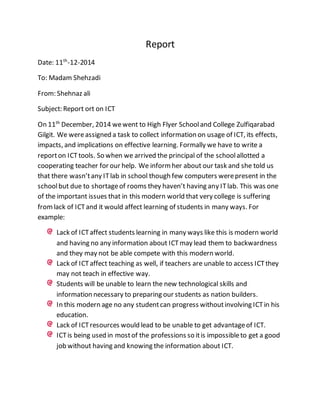 Report
Date: 11th
-12-2014
To: Madam Shehzadi
From: Shehnaz ali
Subject: Report ort on ICT
On 11th
December, 2014 wewent to High Flyer Schooland College Zulfiqarabad
Gilgit. We wereassigned a task to collect information on usage of ICT, its effects,
impacts, and implications on effective learning. Formally we have to write a
reporton ICTtools. So when we arrived the principal of the schoolallotted a
cooperating teacher for our help. We informher about our task and she told us
that there wasn’tany ITlab in school though few computers werepresent in the
schoolbut due to shortageof rooms they haven’t having any ITlab. This was one
of the important issues that in this modern world that very college is suffering
fromlack of ICTand it would affect learning of students in many ways. For
example:
Lack of ICTaffect students learning in many ways like this is modern world
and having no any information about ICTmay lead them to backwardness
and they may not be able compete with this modern world.
Lack of ICTaffect teaching as well, if teachers are unable to access ICTthey
may not teach in effective way.
Students will be unable to learn the new technological skills and
information necessary to preparing our students as nation builders.
In this modern age no any studentcan progress withoutinvolving ICTin his
education.
Lack of ICTresources would lead to be unable to get advantageof ICT.
ICTis being used in mostof the professions so itis impossibleto get a good
job without having and knowing the information about ICT.
 