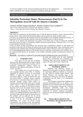 N A Cano Londoño et al Int. Journal of Engineering Research and Applications
ISSN : 2248-9622, Vol. 4, Issue 2( Version 1), February 2014, pp.179-185

RESEARCH ARTICLE

www.ijera.com

OPEN ACCESS

Inhalable Particulate Matter Measurements (Pm2.5) In The
Metropolitan Area Of Valle De Aburrá. Colombia
Carmen Helena Zapata Sanchez*, Natalia Andrea Cano Londoño**,
*Ms.C, Universidad Nacional de Colombia Sede Medellín, Colombia
**Ms.C., Universidad Nacional de Colombia Sede Medellín, Colombia

ABSTRACT
This study was conducted in the Metropolitan Area of Valle de Aburrá (Colombia), which is characterized by
being a narrow valley with thermal inversion problems, and is located in the Andes mountain range.
The study was conducted by the National University of Colombia in the Air Quality Monitoring Network, in
agreement with the environmental authority in the area (Metropolitan Area of Valle de Aburrá).
The aim was to optimize the monitoring of air quality in the urban areas of Valle de Aburrá for inhalable
particulate matter less than 2.5 micrometers (PM2.5) during the period January- December 2013, as it is the
critical pollutant monitored in the area.
Values of annual average concentrations and maximum daily concentrations obtained in each month are
presented in this study, also the daily and weekly cycles for each monitoring station. These concentrations were
compared to the Colombian daily and annual standard for PM2.5, equal to 50.0 g/m3 and 25 g/m3 respectively.
It is worth highlighting the behavior of the decrease during evening times of the diurnal cycle of PM2.5, it can
be explained partly because the atmosphere in the evening is generally unstable favoring greater dilution of
pollution.
Keywords –. Air pollution, Colombian Environmental standard, Inhalable particulate material (PM2.5)
the daily and weekly cycle for each monitoring
station; these concentrations were compared to the
I.
INTRODUCTION
Colombian daily and annual standard for PM2.5
Since about 14 years ago, the Air Quality
equal to 50.0 g/m3 and 25 μg/m3 respectively
Network of the Metropolitan Area of Valle de Aburrá
(Colombia) has been monitoring air quality, with 22
II.
INHALABLE PARTICULATE
permanent measurement stations, which are
MATERIAL (PM2.5)
distributed in the different municipalities of Valle de
Sampling and laboratory analysis to
Aburrá , see table 1.1.
determine the concentration of particles smaller than
These stations have an acid rain gauge, a
2.5 micrometers (PM2.5) in ambient air is done by
total suspended particles meter (TSP), 17 metering
the EPA 0308-170 EQPM method (BAM -1020
equipment for particles less than 10 micrometers
Particle Monitor). The operating range of the
(PM10), 5 meters for particles less than 2.5
equipment is 0-1000 µg/m3, the state of the pollutant
micrometers (PM2.5), a meter for particles less than
is particulate and the matrix is air (atmosphere)
one micron (PM1), 4 automatic carbon monoxide
[2][3][4][5][6].
(CO) monitors, 9 automatic Ozone (O3) monitors, 6
The Colombian standard that establishes the
automatic nitrogen oxides (NOx) meters, an
maximum permissible limits in air quality is the
automatic sulfur dioxide (SO2) meter and 13 weather
Resolution 610 of 24 March 2010, then issued by the
stations. Figure 1.1 shows the geographical location
Ministry of Environment, Housing and Territorial
of the stations operating for the period JanuaryDevelopment (MAVDT). Daily and annual
December 2013 in the Air Quality Network of the
Colombian standards for PM2.5 are 50 and 25 µg/m3
Valle de Aburrá. Given that the critical pollutant
respectively at reference conditions (atmospheric
monitored in the Metropolitan Area of the Aburrá
pressure of 760 mm Hg and ambient temperature of
Valley is the inhalable particulate matter (PM2.5), in
25°C) [7].
the present study only the results of measurements of
this pollutant will be addressed for the period
January- December 2013. This pollutant is reported
in only 5 of the 22 monitoring stations [1].
III.
INHALABLE PARTICULATE
Additionally, the values of annual average
MATERIAL MEASUREMENTS (PM
concentrations and maximum daily concentrations
2.5)
obtained in each month of the year are presented, also
www.ijera.com

179 | P a g e

 