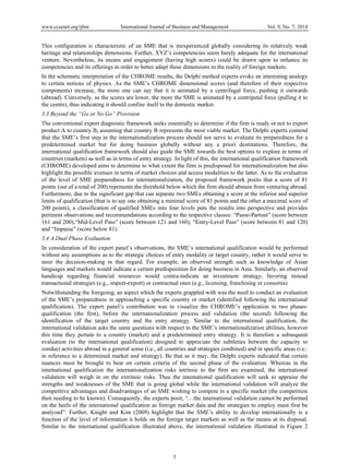 www.ccsenet.org/ijbm International Journal of Business and Management Vol. 9, No. 7; 2014
5
This configuration is characteristic of an SME that is inexperienced globally considering its relatively weak
heritage and relationships dimensions. Further, XYZ’s competencies seem barely adequate for the international
venture. Nevertheless, its means and engagement (having high scores) could be drawn upon to enhance its
competencies and its offerings in order to better adapt these dimensions to the reality of foreign markets.
In the schematic interpretation of the CHROME results, the Delphi method experts evoke an interesting analogy
to certain notions of physics. As the SME’s CHROME dimensional scores (and therefore of their respective
components) increase, the more one can say that it is animated by a centrifugal force, pushing it outwards
(abroad). Conversely, as the scores are lower, the more the SME is animated by a centripetal force (pulling it to
the centre), thus indicating it should confine itself to the domestic market.
3.3 Beyond the “Go or No Go” Provision
The conventional export diagnostic framework seeks essentially to determine if the firm is ready or not to export
product A to country B, assuming that country B represents the most viable market. The Delphi experts contend
that the SME’s first step in the internationalization process should not serve to evaluate its preparedness for a
predetermined market but for doing business globally without any a priori destinations. Therefore, the
international qualification framework should also guide the SME towards the best options to explore in terms of
countries (markets) as well as in terms of entry strategy. In light of this, the international qualification framework
(CHROME) developed aims to determine to what extent the firm is predisposed for internationalization but also
highlight the possible avenues in terms of market choices and access modalities to the latter. As to the evaluation
of the level of SME preparedness for internationalization, the proposed framework posits that a score of 81
points (out of a total of 200) represents the threshold below which the firm should abstain from venturing abroad.
Furthermore, due to the significant gap that can separate two SMEs obtaining a score at the inferior and superior
limits of qualification (that is to say one obtaining a minimal score of 81 points and the other a maximal score of
200 points), a classification of qualified SMEs into four levels puts the results into perspective and provides
pertinent observations and recommendations according to the respective classes: “Passe-Partout” (score between
161 and 200),“Mid-Level Pass” (score between 121 and 160), “Entry-Level Pass” (score between 81 and 120)
and “Impasse” (score below 81).
3.4 A Dual Phase Evaluation
In consideration of the expert panel’s observations, the SME’s international qualification would be performed
without any assumptions as to the strategic choices of entry modality or target country, rather it would serve to
steer the decision-making in that regard. For example, an observed strength such as knowledge of Asian
languages and markets would indicate a certain predisposition for doing business in Asia. Similarly, an observed
handicap regarding financial resources would contra-indicate an investment strategy, favoring instead
transactional strategies (e.g., import-export) or contractual ones (e.g., licensing, franchising or consortia).
Notwithstanding the foregoing, an aspect which the experts grappled with was the need to conduct an evaluation
of the SME’s preparedness in approaching a specific country or market (identified following the international
qualification). The expert panel’s contribution was to visualize the CHROME’s application in two phases:
qualification (the first), before the internationalization process and validation (the second) following the
identification of the target country and the entry strategy. Similar to the international qualification, the
international validation asks the same questions with respect to the SME’s internationalization abilities, however
this time they pertain to a country (market) and a predetermined entry strategy. It is therefore a subsequent
evaluation (to the international qualification) designed to appreciate the subtleties between the capacity to
conduct activities abroad in a general sense (i.e., all countries and strategies combined) and in specific areas (i.e.:
in reference to a determined market and strategy). Be that as it may, the Delphi experts indicated that certain
nuances must be brought to bear on certain criteria of the second phase of the evaluation. Whereas in the
international qualification the internationalization risks intrinsic to the firm are examined, the international
validation will weigh in on the extrinsic risks. Thus the international qualification will seek to appraise the
strengths and weaknesses of the SME that is going global while the international validation will analyze the
competitive advantages and disadvantages of an SME wishing to compete in a specific market (the competition
then needing to be known). Consequently, the experts posit, “…the international validation cannot be performed
on the heels of the international qualification as foreign market data and the strategies to employ must first be
analyzed”. Further, Knight and Kim (2009) highlight that the SME’s ability to develop internationally is a
function of the level of information it holds on the foreign target markets as well as the means at its disposal.
Similar to the international qualification illustrated above, the international validation illustrated in Figure 2
 