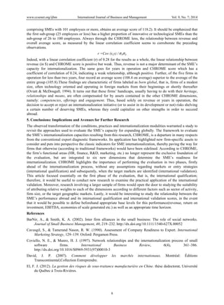 www.ccsenet.org/ijbm International Journal of Business and Management Vol. 9, No. 7; 2014
8
comprising SMEs with 101 employees or more, obtains an average score of 118.2). It should be emphasized that
the first sub-group (25 employees or less) has a higher proportion of innovative or technological SMEs than the
sub-group of 26 to 100 employees. Always through the CHROME lens, the relationship between revenue and
overall average score, as measured by the linear correlation coefficient seems to corroborate the preceding
observations.
r =Cov (x,y) / σxσy
Indeed, with a linear correlation coefficient (r) of 0.28 for the results as a whole, the linear relationship between
revenue (in $) and CHROME score is positive but weak. Thus, revenue is not a major determinant of the SME’s
capacity for internationalization. The same goes for years in operation and CHROME score which has a
coefficient of correlation of 0.24, indicating a weak relationship, although positive. Further, of the five firms in
operation for less than two years, four record an average score (108.4 on average) superior to the average of the
entire group (105.8).These findings are characteristic of firms labeled as born global, that is, firms of a modest
size, often technology oriented and operating in foreign markets from their beginnings or shortly thereafter
(Oviatt & McDougall, 1994). It turns out that these firms’ handicaps, usually having to do with their heritage,
relationships and means, are often compensated for by assets contained in the other CHROME dimensions,
namely: competencies, offerings and engagement. Thus, based solely on revenue or years in operation, the
decision to accept or reject an internationalization initiative (or to assist in its development or not) risks shelving
a certain number of deserving SMEs, whereas they could capitalize on other strengths in order to succeed
abroad.
5. Conclusions: Implications and Avenues for Further Research
The observed transformation of the conditions, practices and internationalization modalities warranted a study to
revisit the approaches used to evaluate the SME’s capacity for expanding globally. The framework to evaluate
the SME’s internationalization capacities resulting from this research, CHROME, is a departure in many respects
from the conventional export diagnostic frameworks. Its application has highlighted new firm-specific assets to
consider and puts into perspective the classic indicators for SME internationalization, thereby paving the way for
firms that otherwise (according to traditional frameworks) would have been sidelined. According to CHROME,
the firm’s functional areas (HR, finance, R&D, marketing, etc.) no longer represent the exclusive foundation of
the evaluation, but are integrated to six new dimensions that determine the SME’s readiness for
internationalization. CHROME highlights the importance of performing the evaluation in two phases, firstly
ahead of the internationalization process, without any assumptions regarding markets or entry strategies
(international qualification) and subsequently, when the target markets are identified (international validation).
This article focused essentially on the first phase of the evaluation, that is, the international qualification;
therefore, it would be useful to conduct new research to examine the practical application of the international
validation. Moreover, research involving a larger sample of firms would open the door to studying the suitability
of attributing relative weights to each of the dimensions according to different factors such as sector of activity,
firm size, or the target geographic markets. Lastly, it would be interesting to study the relationship between the
SME’s performance abroad and its international qualification and international validation scores, in the event
that it would be possible to define beforehand appropriate base levels for this performance(revenue, return on
investment, EBITDA, economies of scale generated etc.) as well as an appropriate time horizon.
References
BarNir, A., & Smith, K. A. (2002). Inter firm alliances in the small business: The role of social networks.
Journal of Small Business Management, 40, 219–232. http://dx.doi.org/10.1111/1540-627X.00052
Cavusgil, S., & Tamerand Nason, R. W. (1990). Assessment of Company Readiness to Export. International
Marketing Strategy, 129–139. Oxford: Pergamon Press.
Coviello, N. E., & Munro, H. J. (1997). Network relationships and the internationalization process of small
software firms. International Business Review, 6(4), 361–386.
http://dx.doi.org/10.1016/S0969-5931(97)00010-3
David, J. P. (2007). Comment développer les marchés internationaux. Montréal: Éditions
Transcontinental,Collection Entreprendre.
El, F. J. (2012). La gestion des risques de sous-traitance manufacturière en Chine. thèse dedoctorat, Université
du Québec à Trois-Rivières.
 