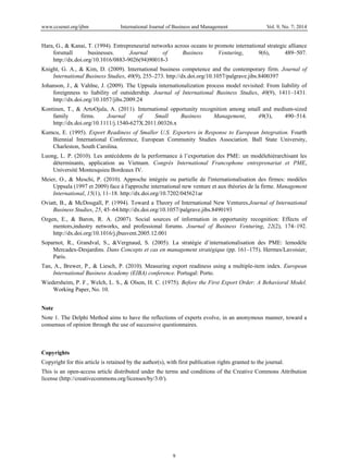 www.ccsenet.org/ijbm International Journal of Business and Management Vol. 9, No. 7; 2014
9
Hara, G., & Kanai, T. (1994). Entrepreneurial networks across oceans to promote international strategic alliance
forsmall businesses. Journal of Business Venturing, 9(6), 489–507.
http://dx.doi.org/10.1016/0883-9026(94)90018-3
Knight, G. A., & Kim, D. (2009). International business competence and the contemporary firm. Journal of
International Business Studies, 40(9), 255–273. http://dx.doi.org/10.1057/palgrave.jibs.8400397
Johanson, J., & Vahlne, J. (2009). The Uppsala internationalization process model revisited: From liability of
foreignness to liability of outsidership. Journal of International Business Studies, 40(9), 1411–1431.
http://dx.doi.org/10.1057/jibs.2009.24
Kontinen, T., & ArtoOjala, A. (2011). International opportunity recognition among small and medium-sized
family firms. Journal of Small Business Management, 49(3), 490–514.
http://dx.doi.org/10.1111/j.1540-627X.2011.00326.x
Kumcu, E. (1995). Export Readiness of Smaller U.S. Exporters in Response to European Integration. Fourth
Biennial International Conference, European Community Studies Association. Ball State University,
Charleston, South Carolina.
Luong, L. P. (2010). Les antécédents de la performance à l’exportation des PME: un modèlehiérarchisant les
déterminants, application au Vietnam. Congrès International Francophone entreprenariat et PME,
Université Montesquieu Bordeaux IV.
Meier, O., & Meschi, P. (2010). Approche intégrée ou partielle de l'internationalisation des firmes: modèles
Uppsala (1997 et 2009) face à l'approche international new venture et aux théories de la firme. Management
International, 15(1), 11–18. http://dx.doi.org/10.7202/045621ar
Oviatt, B., & McDougall, P. (1994). Toward a Theory of International New Ventures.Journal of International
Business Studies, 25, 45–64.http://dx.doi.org/10.1057/palgrave.jibs.8490193
Ozgen, E., & Baron, R. A. (2007). Social sources of information in opportunity recognition: Effects of
mentors,industry networks, and professional forums. Journal of Business Venturing, 22(2), 174–192.
http://dx.doi.org/10.1016/j.jbusvent.2005.12.001
Soparnot, R., Grandval, S., &Vergnaud, S. (2005). La stratégie d’internationalisation des PME: lemodèle
Mercadex-Desjardins. Dans Concepts et cas en management stratégique (pp. 161–175). Hermes/Lavoisier,
Paris.
Tan, A., Brewer, P., & Liesch, P. (2010). Measuring export readiness using a multiple-item index. European
International Business Academy (EIBA) conference. Portugal: Porto.
Wiedersheim, P. F., Welch, L. S., & Olson, H. C. (1975). Before the First Export Order: A Behavioral Model.
Working Paper, No. 10.
Note
Note 1. The Delphi Method aims to have the reflections of experts evolve, in an anonymous manner, toward a
consensus of opinion through the use of successive questionnaires.
Copyrights
Copyright for this article is retained by the author(s), with first publication rights granted to the journal.
This is an open-access article distributed under the terms and conditions of the Creative Commons Attribution
license (http://creativecommons.org/licenses/by/3.0/).
 