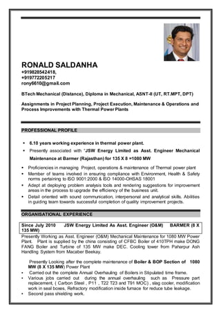 RONALD SALDANHA
+919828542418,
+919772205217
rony6610@gmail.com
BTech Mechanical (Distance), Diploma in Mechanical, ASNT-ll (UT, RT.MPT, DPT)
Assignments in Project Planning, Project Execution, Maintenance & Operations and
Process Improvements with Thermal Power Plants
PROFESSIONAL PROFILE
 6.10 years working experience in thermal power plant.
 Presently associated with “JSW Energy Limited as Asst. Engineer Mechanical
Maintenance at Barmer (Rajasthan) for 135 X 8 =1080 MW
 Proficiencies in managing Project, operations & maintenance of Thermal power plant
 Member of teams involved in ensuring compliance with Environment, Health & Safety
norms pertaining to ISO 9001:2000 & ISO 14000-OHSAS 18001
 Adept at deploying problem analysis tools and rendering suggestions for improvement
areas in the process to upgrade the efficiency of the business unit.
 Detail oriented with sound communication, interpersonal and analytical skills. Abilities
in guiding team towards successful completion of quality improvement projects.
ORGANISATIONAL EXPERIENCE
Since July 2010 JSW Energy Limited As Asst. Engineer (O&M) BARMER (8 X
135 MW)
Presently Working as Asst. Engineer (O&M) Mechanical Maintenance for 1080 MW Power
Plant. Plant is supplied by the china consisting of CFBC Boiler of 410TPH make DONG
FANG Boiler and Turbine of 135 MW make DEC. Cooling tower from Paharpur Ash
Handling System from Macaber Beekay.
Presently Looking after the complete maintenance of Boiler & BOP Section of 1080
MW (8 X 135 MW) Power Plant
▪ Carried out the complete Annual Overhauling of Boilers in Stipulated time frame.
▪ Various jobs carried out during the annual overhauling such as Pressure part
replacement, ( Carbon Steel , P11 , T22 T23 and T91 MOC) , slag cooler, modification
work in seal boxes, Refractory modification inside furnace for reduce tube leakage.
▪ Second pass shielding work.
 