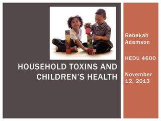 Rebekah
Adamson
HEDU 4600
November
12, 2013
HOUSEHOLD TOXINS AND
CHILDREN’S HEALTH
 