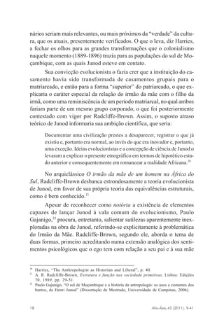 nários seriam mais relevantes, ou mais próximos da “verdade” da cultura, que os atuais, presentemente verificados. O que o leva, diz Harries,
a fechar os olhos para as grandes transformações que o colonialismo
naquele momento (1889-1896) trazia para as populações do sul de Moçambique, com as quais Junod esteve em contato.
Sua convicção evolucionista o fazia crer que a instituição do casamento havia sido transformada de casamentos grupais para o
matriarcado, e então para a forma “superior” do patriarcado, o que explicaria o caráter especial da relação do irmão da mãe com o filho da
irmã, como uma reminiscência de um período matriarcal, no qual ambos
fariam parte de um mesmo grupo corporado, o que foi posteriormente
contestado com vigor por Radcliffe-Brown. Assim, o suposto atraso
teórico de Junod informaria sua ambição científica, que seria:
Documentar uma civilização prestes a desaparecer, registrar o que já
existiu e, portanto era normal, ao invés do que era inovador e, portanto,
uma exceção. Ideias evolucionistas e a concepção de ciência de Junod o
levaram a explicar o presente etnográfico em termos de hipotético estado anterior e consequentemente em romancear a realidade Africana.20

No arquiclássico O irmão da mãe de um homem na África do
Sul, Radcliffe-Brown desbanca estrondosamente a teoria evolucionista
de Junod, em favor de sua própria teoria das equivalências estruturais,
como é bem conhecido.21
Apesar de reconhecer como notória a existência de elementos
capazes de lançar Junod à vala comum do evolucionismo, Paulo
Gajanigo,22 procura, entretanto, salientar sutilezas aparentemente inexploradas na obra de Junod, referindo-se explicitamente à problemática
do Irmão da Mãe. Radcliffe-Brown, segundo ele, aborda o tema de
duas formas, primeiro acreditando numa extensão analógica dos sentimentos psicológicos que o ego tem com relação a seu pai e à sua mãe

20
21

22

Harries, “The Anthropologist as Historian and Liberal”, p. 40.
A. R. Radcliffe-Brown, Estrutura e função nas sociedade primitivas, Lisboa: Edições
70, 1989, pp. 29-51.
Paulo Gajanigo, “O sul de Moçambique e a história da antropologia: os usos e costumes dos
bantos, de Henri Junod” (Dissertação de Mestrado, Universidade de Campinas, 2006).

Afro-Ásia, 43 (2011), 9-41

18

osmundo.pmd

18

31/10/2011, 09:57

 