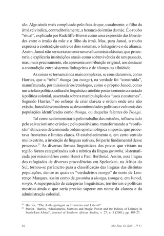 são. Algo ainda mais complicado pelo fato de que, usualmente, o filho da
irmã reivindica, contraditoriamente, a herança do irmão da mãe. É o roubo
“ritual”, explicado por Radcliffe-Brown como uma expressão das liberdades entre o irmão da mãe e o filho da irmã. Mas, para Junod, o roubo
expressa a contradição entre os dois sistemas, o linhageiro e o de aliança.
Assim, Junod não seria exatamente um evolucionista clássico, que procuraria e explicaria instituições atuais como sobrevivência de um passado,
mas, mais precisamente, ele apresenta contribuição original, aos destacar
a contradição entre sistemas linhageiros e de aliança ou afinidade.
As coisas se tornam ainda mais complexas, se considerarmos, como
Harries, que a “tribo” thonga (ou tsonga), na verdade foi “construída”,
manufaturada, por missionários/etnólogos, como o próprio Junod, como
um artefato político, cultural e linguístico, artefato posteriormente conectado
à política colonial, assentada sobre a manipulação dos “usos e costumes”.
Segundo Harries,24 no esforço de criar clareza e ordem onde esta não
existia, Junod desconsiderou as descontinuidades políticas e culturais das
populações identificadas como thonga, ou daquelas falantes do Tsonga.
Tal como se demonstraria pelo trabalho das missões, influenciado
pelo salvacionismo cristão e pelo positivismo, transformando a “confusão” étnica em determinada ordem epistemológica imposta, que procurava fronteiras e limites claros. O estabelecimento e, em certo sentido
muito estrito, a invenção de línguas nativas, foi parte fundamental desse
processo.25 As diversas formas linguísticas dos povos que viviam na
região foram categorizadas sob a rubrica da língua gwamba, sistematizada por missionários como Henri e Paul Berthoud. Assim, essa língua
dos refugiados de diversas procedências em Spelonken, na África do
Sul, tornou-se parâmetro para a classificação das línguas das distintas
populações, dentre as quais os “verdadeiros tsonga” do norte de Lourenço Marques, assim como de gwamba a thonga, tsonga e, em Junod,
ronga. A superposição de categorias linguísticas, territoriais e políticas
mostrou ainda o que seria preciso superar em nome da clareza e da
administração colonial.
24
25

Harries, “The Anthropologist as Historian and Liberal”.
Patrick Harries, “Missionaries, Marxists and Magic: Power and the Politics of Literacy in
South-East Africa”, Journal of Southern African Studies, v. 27, n. 3 (2001), pp. 405-27.

Afro-Ásia, 43 (2011), 9-41

20

osmundo.pmd

20

31/10/2011, 09:57

 