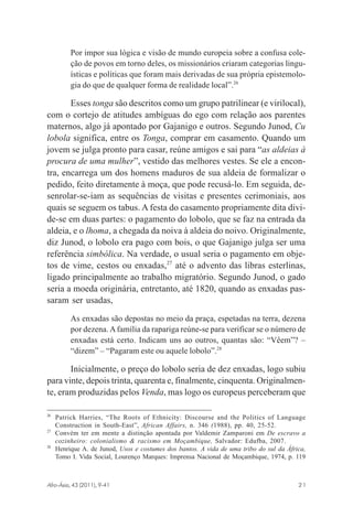 Por impor sua lógica e visão de mundo europeia sobre a confusa coleção de povos em torno deles, os missionários criaram categorias linguísticas e políticas que foram mais derivadas de sua própria epistemologia do que de qualquer forma de realidade local”.26

Esses tonga são descritos como um grupo patrilinear (e virilocal),
com o cortejo de atitudes ambíguas do ego com relação aos parentes
maternos, algo já apontado por Gajanigo e outros. Segundo Junod, Cu
lobola significa, entre os Tonga, comprar em casamento. Quando um
jovem se julga pronto para casar, reúne amigos e sai para “as aldeias à
procura de uma mulher”, vestido das melhores vestes. Se ele a encontra, encarrega um dos homens maduros de sua aldeia de formalizar o
pedido, feito diretamente à moça, que pode recusá-lo. Em seguida, desenrolar-se-iam as sequências de visitas e presentes cerimoniais, aos
quais se seguem os tabus. A festa do casamento propriamente dita divide-se em duas partes: o pagamento do lobolo, que se faz na entrada da
aldeia, e o lhoma, a chegada da noiva à aldeia do noivo. Originalmente,
diz Junod, o lobolo era pago com bois, o que Gajanigo julga ser uma
referência simbólica. Na verdade, o usual seria o pagamento em objetos de vime, cestos ou enxadas,27 até o advento das libras esterlinas,
ligado principalmente ao trabalho migratório. Segundo Junod, o gado
seria a moeda originária, entretanto, até 1820, quando as enxadas passaram ser usadas,
As enxadas são depostas no meio da praça, espetadas na terra, dezena
por dezena. A família da rapariga reúne-se para verificar se o número de
enxadas está certo. Indicam uns ao outros, quantas são: “Vêem”? –
“dizem” – “Pagaram este ou aquele lobolo”.28

Inicialmente, o preço do lobolo seria de dez enxadas, logo subiu
para vinte, depois trinta, quarenta e, finalmente, cinquenta. Originalmente, eram produzidas pelos Venda, mas logo os europeus perceberam que
26

27

28

Patrick Harries, “The Roots of Ethnicity: Discourse and the Politics of Language
Construction in South-East”, African Affairs, n. 346 (1988), pp. 40, 25-52.
Convém ter em mente a distinção apontada por Valdemir Zamparoni em De escravo a
cozinheiro: colonialismo & racismo em Moçambique, Salvador: Edufba, 2007.
Henrique A. de Junod, Usos e costumes dos bantos. A vida de uma tribo do sul da África,
Tomo I. Vida Social, Lourenço Marques: Imprensa Nacional de Moçambique, 1974, p. 119

Afro-Ásia, 43 (2011), 9-41

osmundo.pmd

21

21

31/10/2011, 09:57

 