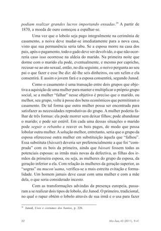 podiam realizar grandes lucros importando enxadas.29 A partir de
1870, a moeda de ouro começou a espalhar-se.
Uma vez que o lobolo seja pago integralmente na cerimônia de
casamento, a noiva deve mudar-se imediatamente para a nova casa,
visto que sua permanência seria tabu. Se a esposa morre na casa dos
pais, após o pagamento, todo o gado deve ser devolvido, o que não ocorreria caso isso ocorresse na aldeia do marido. Na primeira noite que
dorme com o marido ela pode, eventualmente, e mesmo por capricho,
recusar-se ao ato sexual, então, no dia seguinte, o noivo pergunta ao seu
pai o que fazer e esse lhe diz: dê-lhe seis dinheiros, ou um xelim e ela
consentirá. E assim o jovem fará e a esposa consentirá, segundo Junod.
Como o casamento é uma transação entre dois grupos que objetiva a aquisição de uma mulher para manter e multiplicar o próprio grupo
social, se a mulher “falhar” nesse objetivo é preciso que o marido, ou
melhor, seu grupo, volte à posse dos bens econômicos que permitiram o
casamento. De tal forma que outra mulher possa ser encontrada para
satisfazer as necessidades reprodutivas do grupo. A mulher poderia falhar de três formas: ela pode morrer sem deixar filhos; pode abandonar
o marido; e pode ser estéril. Em cada uma dessas situações o marido
pode seguir o rebanho e reaver os bois pagos, de modo que possa
lobolar outra mulher. A solução melhor, entretanto, seria que o grupo da
esposa oferecesse outra mulher em substituição àquela que “falhou”.
Essa substituta (bàssati) deveria ser preferencialmente a que foi “comprada” com os bois da primeira, ainda que bàssati fossem todas as
potenciais esposas: as irmãs mais novas da defectiva, as filhas dos irmãos da primeira esposa, ou seja, as mulheres do grupo da esposa, da
geração inferior a ela. Com relação às mulheres da geração superior, as
“sogras” ou mucon’uama, verifica-se a mais estreita evitação e formalidade. Um homem jamais deve casar com uma mulher e com a mãe
dela, o que seria considerado incesto.
Com as transformações advindas da presença europeia, passaram a se realizar dois tipos de lobolo, diz Junod. O primeiro, tradicional,
no qual o rapaz obtém o lobolo através de sua irmã e o usa para fazer
29

Junod, Usos e costumes dos bantos, p. 226.

Afro-Ásia, 43 (2011), 9-41

22

osmundo.pmd

22

31/10/2011, 09:57

 