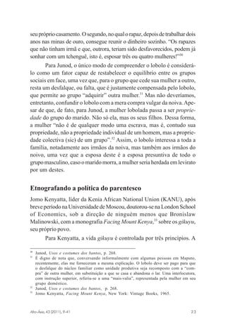 seu próprio casamento. O segundo, no qual o rapaz, depois de trabalhar dois
anos nas minas de ouro, consegue reunir o dinheiro sozinho. “Os rapazes
que não tinham irmã e que, outrora, teriam sido desfavorecidos, podem já
sonhar com um tchenguê, isto é, esposar três ou quatro mulheres!”30
Para Junod, o único modo de compreender o lobolo é considerálo como um fator capaz de restabelecer o equilíbrio entre os grupos
sociais em face, uma vez que, para o grupo que cede sua mulher a outro,
resta um desfalque, ou falta, que é justamente compensada pelo lobolo,
que permite ao grupo “adquirir” outra mulher.31 Mas não deveríamos,
entretanto, confundir o lobolo com a mera compra vulgar da noiva. Apesar de que, de fato, para Junod, a mulher lobolada passa a ser propriedade do grupo do marido. Não só ela, mas os seus filhos. Dessa forma,
a mulher “não é de qualquer modo uma escrava, mas é, contudo sua
propriedade, não a propriedade individual de um homem, mas a propriedade colectiva (sic) de um grupo”.32 Assim, o lobolo interessa a toda a
família, notadamente aos irmãos da noiva, mas também aos irmãos do
noivo, uma vez que a esposa deste é a esposa presuntiva de todo o
grupo masculino, caso o marido morra, a mulher seria herdada em levirato
por um destes.

Etnografando a política do parentesco
Jomo Kenyatta, líder da Kenia African National Union (KANU), após
breve período na Universidade de Moscou, doutorou-se na London School
of Economics, sob a direção de ninguém menos que Bronislaw
Malinowski, com a monografia Facing Mount Kenya,33 sobre os gikuyu,
seu próprio povo.
Para Kenyatta, a vida gikuyu é controlada por três princípios. A
30
31

32
33

Junod, Usos e costumes dos bantos, p. 268.
É digno de nota que, conversando informalmente com algumas pessoas em Maputo,
recentemente, elas me forneceram a mesma explicação. O lobolo deve ser pago para que
o desfalque do núcleo familiar como unidade produtiva seja recomposto com a “compra” de outra mulher, em substituição a que se casa e abandona o lar. Uma interlocutora,
com instrução superior, referiu-se a uma “mais-valia”, representada pela mulher em seu
grupo doméstico.
Junod, Usos e costumes dos bantos, p. 268.
Jomo Kenyatta, Facing Mount Kenya, New York: Vintage Books, 1965.

Afro-Ásia, 43 (2011), 9-41

osmundo.pmd

23

23

31/10/2011, 09:57

 