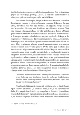 família (mabari ou nyomb), o clã (moherega) e, por fim, o sistema de
grupos de idade (age-grading) (riika). É relevante considerarmos o
mito que explica a atual organização social Gikuyu.
No começo dos tempos, Mogai, o Senhor da Natureza, ou divisor
do universo, chamou o primeiro homem, chamado Gikuyu, e lhe deu
terras, florestas e rios para seu desfrute. Em seguida, Mogai lhe deu
uma bela mulher, Moombi, que deu à luz a nove filhas e a nenhum filho.
Ora, Gikuyo estava perturbado por não ter filhos, e se dirigiu a Mogai,
que o orientou a realizar elaborado sacrifício de ovelhas e um holocausto de sangue, sob determinada árvore sagrada. Assim fez Gikuyu, e daí
surgiram nove homens, que desposaram suas nove filhas. Após a morte
de Gikuyo, suas nove filhas e genros continuaram vivendo felizes. As
nove filhas resolveram chamar seus descendentes com seus nomes,
fundando assim os nove clãs gikuyo. De tal sorte que os atuais clãs
remontam sua origem a uma ancestral feminina. Naquele tempo mítico,
entretanto, dada a sua posição na sociedade, as mulheres tornaram-se
arrogantes e dominadoras, lutadoras incansáveis e ferozes. Praticavam
a poliandria, e os homens eram levados à morte por quaisquer ofensas,
além de serem constantemente humilhados e oprimidos. Até que um dia,
quando as líderes se encontravam grávidas, os homens se rebelaram e
assumiram o controle da sociedade, definindo a descendência pela linha
paterna a partir de então. Mas não conseguiram mudar os nomes dos
clãs que ainda se referem às nove filhas originais.
Os homens triunfaram, tomaram a liderança da comunidade e tornaramse os chefes de suas famílias no lugar das mulheres. Imediatamente
medidas foram tomadas para abolir o sistema de poliandria e para estabelecer o sistema de polígamia.34

Atualmente (à época da pesquisa), o sistema gikuyo é patrilinear,
o pai, “cabeça da família”, é chamado baba, o pai, e é o supremo líder
do lar. É o proprietário de tudo, ou, nas palavras do autor, “guardião da
propriedade familiar”. Kenyata atribui grande significado ao casamento, ou melhor, alega que os Gikuyo assim procedem. Para cada membro

34

Kenyatta, Facing Mount Kenya, p. 9.

Afro-Ásia, 43 (2011), 9-41

24

osmundo.pmd

24

31/10/2011, 09:57

 