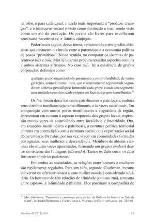 da tribo, e para cada casal, a tarefa mais importante é “produzir crianças”, e o intercurso sexual é visto como destinado a isso, sendo visto
como um ato de produção. Os jovens são livres para escolherem
seus(suas) parceiros(as) e futuros cônjuges.
Poderíamos seguir, dessa forma, remontando a etnografias clássicas que destacam o vínculo entre o parentesco e a economia política
de povos “primitivos”. Nesse sentido, ao comparar os sistemas de parentesco lozi e zulu, Max Gluckman procura ressaltar aspectos comuns
a outros sistemas africanos. No caso zulu, há a existência de grupos
corporados, definidos como
qualquer grupo organizado de parentesco, com profundidade de varias
gerações, contado numa linha, que é internamente segmentada segundo um sistema genealógico formando cada grupo e cada seu segmento
uma unidade com identidade própria em face dos grupos semelhantes.35

Os lozi foram descritos como patrilineares e patrilocais, embora
seus vizinhos imediatos sejam matrilineares, e às vezes matrilocais. Em
comparação com outros povos matrilineares e cognáticos da região,
apresentam em comum o aspecto corporado dos grupos locais, expressão muitas vezes da coincidência entre localidade e linearidade. Ora,
em situações matrilineares e patrilocais, a estrutura política territorial
entraria em contradição com a estrutura social, ou a organização social
do parentesco. Os zulus, por sua vez, vivem em comunidades formadas
por agnatas, suas mulheres e descendência. Membros de aldeias vizinhas são muitas vezes aparentados, formando um grupo (umdeni) dentro do sistema das linhagens (ulusendo). Tantos os Zulu como os Lozi
formaram impérios poderosos.
Em ambas as sociedades, as relações entre homens e mulheres
são rigidamente reguladas. Para um zulu, segundo Gluckman, mesmo
conversar ou oferecer tabaco a uma mulher casada é considerado adultério. Os homens não têm relações de afinidade com sua irmã, e mesmo
entre esposos, a intimidade é mínima. Eles procuram a companhia de

35

Max Gluckman, “Parentesco e casamento entre os lozi da Rodésia do Norte e os Zulu de
Natal”, in Radcliffe-Brown e Fordes (orgs.), Sistemas políticos africanos, pp. 225-80.

Afro-Ásia, 43 (2011), 9-41

osmundo.pmd

25

25

31/10/2011, 09:57

 