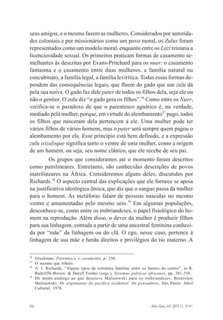 seus amigos, e o mesmo fazem as mulheres. Considerados por autoridades coloniais e por missionários como um povo moral, os Zulus foram
representados como um modelo moral, enquanto entre os Lozi reinaria a
licenciosidade sexual. Os primeiros praticam formas de casamento semelhantes às descritas por Evans-Pritchard para os nuer: o casamento
fantasma e o casamento entre duas mulheres, a família natural ou
concubinato, a família legal, a família levirítica. Todas essas formas dependem das consequências legais, que fluem do gado que um zulu dá
pela sua noiva. O gado faz dele pater de todos os filhos dela, seja ele ou
não o genitor. O zulu diz “o gado gera os filhos”.36 Como entre os Nuer,
verifica-se o paradoxo de que o parentesco agnático é, na verdade,
mediado pela mulher, porque, em virtude do alembamento37 pago, todos
os filhos que nasceram dela pertencem a ele. Uma mulher pode ter
vários filhos de vários homens, mas o pater será sempre quem pagou o
alembamento por ela. Esse princípio está bem definido, e a expressão
zulu isizaloque significa tanto o ventre de uma mulher, como a origem
de um homem, ou seja, seu nome clânico, que ele recebe de seu pai.
Os grupos que consideramos até o momento foram descritos
como patrilineares. Entretanto, são conhecidas descrições de povos
matrilineares na África. Consideremos alguns deles, discutidos por
Richards.38 O aspecto central das explicações que ele fornece se apoia
na justificativa ideológica êmica, que diz que o sangue passa da mulher
para o homem. As metáforas falam de pessoas nascidas no mesmo
ventre e amamentadas pelo mesmo seio.39 Em algumas populações,
desconhece-se, como entre os trobriandeses, o papel fisiológico do homem na reprodução. Além disso, o dever da mulher é produzir filhos
para sua linhagem, contada a partir de uma ancestral feminina conhecida por “mãe” da linhagem ou do clã. O ego, nesse caso, pertence à
linhagem de sua mãe e herda direitos e privilégios do tio materno. A
36
37
38

39

Gluckman, Parentesco e casamento, p. 250.
O mesmo que lobolo.
A. I. Richards, “Alguns tipos de estrutura familiar entre os bantos do centro”, in R.
Radcliffe-Brown. & Daryll Fordes (orgs.), Sistemas políticos africanos, pp. 281-338.
De modo análogo ao que descreve Malinowski para os trobriandeses. Bronislaw
Malinowski, Os argonautas do pacífico ocidental. Os pensadores, São Paulo: Abril
Cultural, 1978.

Afro-Ásia, 43 (2011), 9-41

26

osmundo.pmd

26

31/10/2011, 09:57

 