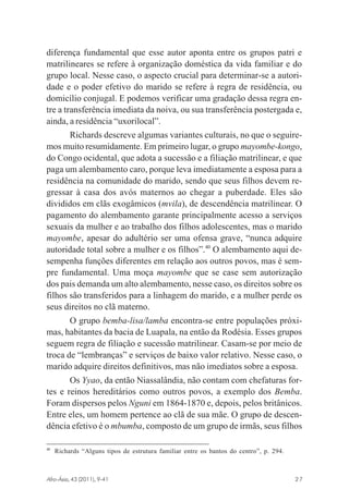 diferença fundamental que esse autor aponta entre os grupos patri e
matrilineares se refere à organização doméstica da vida familiar e do
grupo local. Nesse caso, o aspecto crucial para determinar-se a autoridade e o poder efetivo do marido se refere à regra de residência, ou
domicílio conjugal. E podemos verificar uma gradação dessa regra entre a transferência imediata da noiva, ou sua transferência postergada e,
ainda, a residência “uxorilocal”.
Richards descreve algumas variantes culturais, no que o seguiremos muito resumidamente. Em primeiro lugar, o grupo mayombe-kongo,
do Congo ocidental, que adota a sucessão e a filiação matrilinear, e que
paga um alembamento caro, porque leva imediatamente a esposa para a
residência na comunidade do marido, sendo que seus filhos devem regressar à casa dos avós maternos ao chegar a puberdade. Eles são
divididos em clãs exogâmicos (mvila), de descendência matrilinear. O
pagamento do alembamento garante principalmente acesso a serviços
sexuais da mulher e ao trabalho dos filhos adolescentes, mas o marido
mayombe, apesar do adultério ser uma ofensa grave, “nunca adquire
autoridade total sobre a mulher e os filhos”.40 O alembamento aqui desempenha funções diferentes em relação aos outros povos, mas é sempre fundamental. Uma moça mayombe que se case sem autorização
dos pais demanda um alto alembamento, nesse caso, os direitos sobre os
filhos são transferidos para a linhagem do marido, e a mulher perde os
seus direitos no clã materno.
O grupo bemba-lisa/lamba encontra-se entre populações próximas, habitantes da bacia de Luapala, na então da Rodésia. Esses grupos
seguem regra de filiação e sucessão matrilinear. Casam-se por meio de
troca de “lembranças” e serviços de baixo valor relativo. Nesse caso, o
marido adquire direitos definitivos, mas não imediatos sobre a esposa.
Os Yyao, da então Niassalândia, não contam com chefaturas fortes e reinos hereditários como outros povos, a exemplo dos Bemba.
Foram dispersos pelos Nguni em 1864-1870 e, depois, pelos britânicos.
Entre eles, um homem pertence ao clã de sua mãe. O grupo de descendência efetivo é o mbumba, composto de um grupo de irmãs, seus filhos
40

Richards “Alguns tipos de estrutura familiar entre os bantos do centro”, p. 294.

Afro-Ásia, 43 (2011), 9-41

osmundo.pmd

27

27

31/10/2011, 09:57

 