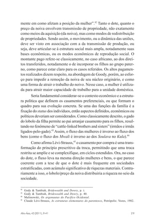 mente em como afetam a posição da mulher”.42 Tanto o dote, quanto o
preço da noiva envolvem transmissão de propriedade, não exatamente
como meios da aquisição (da noiva), mas como modos de redistribuição
de propriedades. Sendo assim, o movimento, ou a dinâmica das uniões,
deve ser visto em associação com a da transmissão de produção, ou
seja, deve articular-se à estrutura social mais ampla, notadamente suas
bases econômicas, ou os modos econômicos de reprodução social. O
montante pago refere-se classicamente, no caso africano, ao dos direitos transferidos, notadamente o de incorporar os filhos ao grupo paterno, como parece estar claro para os casos referidos. Os altos pagamentos realizados dizem respeito, na abordagem de Goody, porém, ao esforço para impedir a remoção da noiva de seu núcleo originário, e como
uma forma de atrair o trabalho do noivo. Nesse caso, a mulher é utilizada para atrair maior capacidade de trabalho para a unidade doméstica.
Seria fundamental considerar-se o contexto econômico e a estrutura política que definem os casamentos preferenciais, ou que formam o
quadro para sua evolução concreta. Se uma das funções da família é a
fixação do status dos indivíduos, então aspectos definidos, econômicos ou
políticos deveriam ser considerados. Como classicamente descrito, o gado
do lobolo da filha permite ao pai arranjar casamento para os filhos, resultando no fenômeno de “cattle-linked brothers and sisters” (irmãos e irmãs
ligados-pelo-gado).43 Assim, o fluxo das mulheres é inverso ao fluxo dos
bens (como o fluxo dos Mwali é inverso ao dos Soulava no Kula).44
Como afirma Lévi-Strauss,45 o casamento por compra é uma transformação do princípio prescritivo da troca, permitindo que uma troca
restrita se amplie e se complexifique, em ciclos estendidos. Ora, no caso
do dote, o fluxo leva na mesma direção mulheres e bens, o que parece
coerente com a tese de que o dote é mais frequente em sociedades
estratificadas, com acúmulo significativo de riquezas materiais. Contrariamente a isso, o lobolo/preço da noiva distribuiria a riqueza no seio da
sociedade.
42
43
44
45

Gody & Tambiah, Bridewealth and Dowry, p. i.
Gody & Tambiah, Bridewealth and Dowry, p. 40.
Malinowski, Os argonautas do Pacífico Ocidental.
Claude Lévi-Strauss, As estruturas elementares do parentesco, Petrópolis: Vozes, 1982.

Afro-Ásia, 43 (2011), 9-41

osmundo.pmd

29

29

31/10/2011, 09:57

 