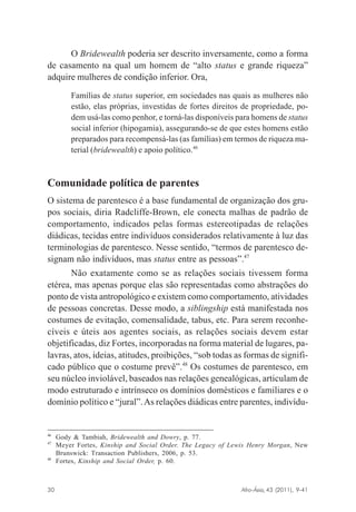 O Bridewealth poderia ser descrito inversamente, como a forma
de casamento na qual um homem de “alto status e grande riqueza”
adquire mulheres de condição inferior. Ora,
Famílias de status superior, em sociedades nas quais as mulheres não
estão, elas próprias, investidas de fortes direitos de propriedade, podem usá-las como penhor, e torná-las disponíveis para homens de status
social inferior (hipogamia), assegurando-se de que estes homens estão
preparados para recompensá-las (as famílias) em termos de riqueza material (bridewealth) e apoio político.46

Comunidade política de parentes
O sistema de parentesco é a base fundamental de organização dos grupos sociais, diria Radcliffe-Brown, ele conecta malhas de padrão de
comportamento, indicados pelas formas estereotipadas de relações
diádicas, tecidas entre indivíduos considerados relativamente à luz das
terminologias de parentesco. Nesse sentido, “termos de parentesco designam não indivíduos, mas status entre as pessoas”.47
Não exatamente como se as relações sociais tivessem forma
etérea, mas apenas porque elas são representadas como abstrações do
ponto de vista antropológico e existem como comportamento, atividades
de pessoas concretas. Desse modo, a siblingship está manifestada nos
costumes de evitação, comensalidade, tabus, etc. Para serem reconhecíveis e úteis aos agentes sociais, as relações sociais devem estar
objetificadas, diz Fortes, incorporadas na forma material de lugares, palavras, atos, ideias, atitudes, proibições, “sob todas as formas de significado público que o costume prevê”.48 Os costumes de parentesco, em
seu núcleo inviolável, baseados nas relações genealógicas, articulam de
modo estruturado e intrínseco os domínios domésticos e familiares e o
domínio político e “jural”. As relações diádicas entre parentes, indivídu-

46
47

48

Gody & Tambiah, Bridewealth and Dowry, p. 77.
Meyer Fortes, Kinship and Social Order. The Legacy of Lewis Henry Morgan, New
Brunswick: Transaction Publishers, 2006, p. 53.
Fortes, Kinship and Social Order, p. 60.

Afro-Ásia, 43 (2011), 9-41

30

osmundo.pmd

30

31/10/2011, 09:57

 