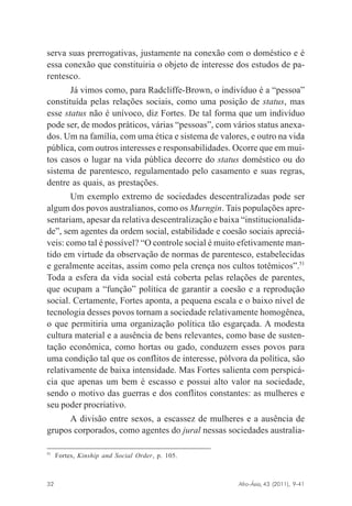 serva suas prerrogativas, justamente na conexão com o doméstico e é
essa conexão que constituiria o objeto de interesse dos estudos de parentesco.
Já vimos como, para Radcliffe-Brown, o indivíduo é a “pessoa”
constituída pelas relações sociais, como uma posição de status, mas
esse status não é unívoco, diz Fortes. De tal forma que um indivíduo
pode ser, de modos práticos, várias “pessoas”, com vários status anexados. Um na família, com uma ética e sistema de valores, e outro na vida
pública, com outros interesses e responsabilidades. Ocorre que em muitos casos o lugar na vida pública decorre do status doméstico ou do
sistema de parentesco, regulamentado pelo casamento e suas regras,
dentre as quais, as prestações.
Um exemplo extremo de sociedades descentralizadas pode ser
algum dos povos australianos, como os Murngin. Tais populações apresentariam, apesar da relativa descentralização e baixa “institucionalidade”, sem agentes da ordem social, estabilidade e coesão sociais apreciáveis: como tal é possível? “O controle social é muito efetivamente mantido em virtude da observação de normas de parentesco, estabelecidas
e geralmente aceitas, assim como pela crença nos cultos totêmicos”.51
Toda a esfera da vida social está coberta pelas relações de parentes,
que ocupam a “função” política de garantir a coesão e a reprodução
social. Certamente, Fortes aponta, a pequena escala e o baixo nível de
tecnologia desses povos tornam a sociedade relativamente homogênea,
o que permitiria uma organização política tão esgarçada. A modesta
cultura material e a ausência de bens relevantes, como base de sustentação econômica, como hortas ou gado, conduzem esses povos para
uma condição tal que os conflitos de interesse, pólvora da política, são
relativamente de baixa intensidade. Mas Fortes salienta com perspicácia que apenas um bem é escasso e possui alto valor na sociedade,
sendo o motivo das guerras e dos conflitos constantes: as mulheres e
seu poder procriativo.
A divisão entre sexos, a escassez de mulheres e a ausência de
grupos corporados, como agentes do jural nessas sociedades australia51

Fortes, Kinship and Social Order, p. 105.

Afro-Ásia, 43 (2011), 9-41

32

osmundo.pmd

32

31/10/2011, 09:57

 