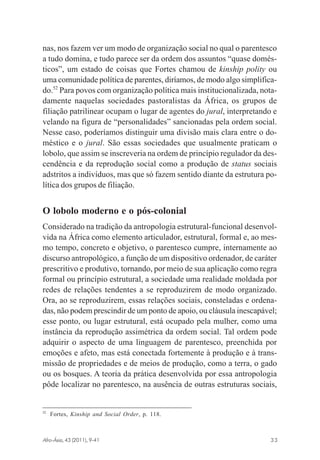nas, nos fazem ver um modo de organização social no qual o parentesco
a tudo domina, e tudo parece ser da ordem dos assuntos “quase domésticos”, um estado de coisas que Fortes chamou de kinship polity ou
uma comunidade política de parentes, diríamos, de modo algo simplificado.52 Para povos com organização política mais institucionalizada, notadamente naquelas sociedades pastoralistas da África, os grupos de
filiação patrilinear ocupam o lugar de agentes do jural, interpretando e
velando na figura de “personalidades” sancionadas pela ordem social.
Nesse caso, poderíamos distinguir uma divisão mais clara entre o doméstico e o jural. São essas sociedades que usualmente praticam o
lobolo, que assim se inscreveria na ordem de princípio regulador da descendência e da reprodução social como a produção de status sociais
adstritos a indivíduos, mas que só fazem sentido diante da estrutura política dos grupos de filiação.

O lobolo moderno e o pós-colonial
Considerado na tradição da antropologia estrutural-funcional desenvolvida na África como elemento articulador, estrutural, formal e, ao mesmo tempo, concreto e objetivo, o parentesco cumpre, internamente ao
discurso antropológico, a função de um dispositivo ordenador, de caráter
prescritivo e produtivo, tornando, por meio de sua aplicação como regra
formal ou princípio estrutural, a sociedade uma realidade moldada por
redes de relações tendentes a se reproduzirem de modo organizado.
Ora, ao se reproduzirem, essas relações sociais, consteladas e ordenadas, não podem prescindir de um ponto de apoio, ou cláusula inescapável;
esse ponto, ou lugar estrutural, está ocupado pela mulher, como uma
instância da reprodução assimétrica da ordem social. Tal ordem pode
adquirir o aspecto de uma linguagem de parentesco, preenchida por
emoções e afeto, mas está conectada fortemente à produção e à transmissão de propriedades e de meios de produção, como a terra, o gado
ou os bosques. A teoria da prática desenvolvida por essa antropologia
pôde localizar no parentesco, na ausência de outras estruturas sociais,

52

Fortes, Kinship and Social Order, p. 118.

Afro-Ásia, 43 (2011), 9-41

osmundo.pmd

33

33

31/10/2011, 09:57

 