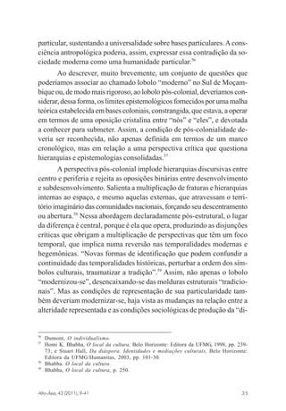 particular, sustentando a universalidade sobre bases particulares. A consciência antropológica poderia, assim, expressar essa contradição da sociedade moderna como uma humanidade particular.56
Ao descrever, muito brevemente, um conjunto de questões que
poderíamos associar ao chamado lobolo “moderno” no Sul de Moçambique ou, de modo mais rigoroso, ao lobolo pós-colonial, deveríamos considerar, dessa forma, os limites epistemológicos fornecidos por uma malha
teórica estabelecida em bases coloniais, constrangida, que estava, a operar
em termos de uma oposição cristalina entre “nós” e “eles”, e devotada
a conhecer para submeter. Assim, a condição de pós-colonialidade deveria ser reconhecida, não apenas definida em termos de um marco
cronológico, mas em relação a uma perspectiva crítica que questiona
hierarquias e epistemologias consolidadas.57
A perspectiva pós-colonial implode hierarquias discursivas entre
centro e periferia e rejeita as oposições binárias entre desenvolvimento
e subdesenvolvimento. Salienta a multiplicação de fraturas e hierarquias
internas ao espaço, e mesmo aquelas externas, que atravessam o território imaginário das comunidades nacionais, forçando seu descentramento
ou abertura.58 Nessa abordagem declaradamente pós-estrutural, o lugar
da diferença é central, porque é ela que opera, produzindo as disjunções
críticas que obrigam a multiplicação de perspectivas que têm um foco
temporal, que implica numa reversão nas temporalidades modernas e
hegemônicas. “Novas formas de identificação que podem confundir a
continuidade das temporalidades históricas, perturbar a ordem dos símbolos culturais, traumatizar a tradição”.59 Assim, não apenas o lobolo
“modernizou-se”, desencaixando-se das molduras estruturais “tradicionais”. Mas as condições de representação de sua particularidade também deveriam modernizar-se, haja vista as mudanças na relação entre a
alteridade representada e as condições sociológicas de produção da “di-

56
57

58
59

Dumont, O individualismo.
Homi K. Bhabha, O local da cultura, Belo Horizonte: Editora da UFMG, 1998, pp. 23973; e Stuart Hall, Da diáspora. Identidades e mediações culturais, Belo Horizonte:
Editora da UFMG/Humanitas, 2003, pp. 101-30.
Bhabha. O local da cultura
Bhabha, O local da cultura, p. 250.

Afro-Ásia, 43 (2011), 9-41

osmundo.pmd

35

35

31/10/2011, 09:57

 