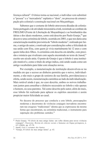 ferença cultural”. O étnico torna-se nacional, o indivíduo vem substituir
a “pessoa” e a “mercadoria” suplanta o “dom”, no processo de emancipação pós-colonial e construção nacional em Moçambique.
Sabemos que o costume do lobolo atravessou décadas de colonialismo português e de atividade missionária cristã, resistindo ao combate da
FRELIMO (Frente de Libertação de Moçambique) e ao bombardeio das
ideias e dos ideais modernos, como está descrito por Paulo Granjo,60 que
descreve uma cerimônia de lobolo, ocorrida em 2003, o que nos daria uma
caracterização modelar provisória do “lobolo moderno”, realizado por Jaime, o amigo do autor, e motivado por considerações sobre a felicidade de
sua união com Elsa, com quem já vivia maritalmente há 12 anos e com
quem tinha dois filhos. A cerimônia está descrita em detalhe, com precisão e minúcia que rivalizam com aquela encontrada no texto de Junod,61
escrito um século atrás. O ponto de Granjo é que o lobolo é uma instituição mutável e, como o título do artigo indica, está sendo usada como um
antigo vocabulário para lidar com situações novas.
Por exemplo, a monetarização da instituição desenvolveu-se na
medida em que o acesso ao dinheiro permitiu que o noivo, individualmente, e não mais o grupo de seniores de sua família, providenciasse a
oferta, sendo assim, monetarização caminhou ao lado da individualização.
Mais notável ainda é que, no caso descrito, ambos os noivos trabalharam juntos para amealhar o dinheiro necessário ao lobolo e não apenas
o homem, ou seus parentes. Tal como descrito pelo autor, além do mais,
esse lobolo foi realizado para aplacar os espíritos ancestrais e assim
propiciar maior felicidade ao casal.
No decurso do processo que conduziu a este lobolo, preocupações
modernas e decorrentes de vivências conjugais inovadoras encontraram nas exegeses “tradicionais” idioma que as expressasse da mesma
forma que encontraram, na cerimônia tradicional, o instrumento para
superação dos problemas sentidos.62
60

61
62

Paulo Granjo, “O lobolo de meu amigo Jaime: um velho idioma para novas vivências
conjugais”, Travessias. Revista de ciências sociais e humanas em língua portuguesa, n.
4/5 (2004), pp. 47-78.
Junod, Usos e costumes dos bantos.
“Granjo, O lobolo de meu amigo Jaime”, p. 63.

Afro-Ásia, 43 (2011), 9-41

36

osmundo.pmd

36

31/10/2011, 09:57

 