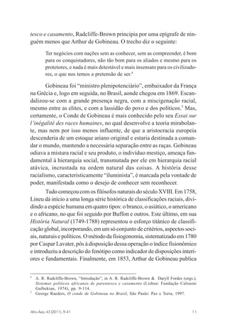 tesco e casamento, Radcliffe-Brown principia por uma epígrafe de ninguém menos que Arthur de Gobineau. O trecho diz o seguinte:
Ter negócios com nações sem as conhecer, sem as compreender, é bom
para os conquistadores, não tão bom para os aliados e mesmo para os
protetores, e nada é mais detestável e mais insensato para os civilizadores, o que nos temos a pretensão de ser.4

Gobineau foi “ministro plenipotenciário”, embaixador da França
na Grécia e, logo em seguida, no Brasil, aonde chegou em 1869. Escandalizou-se com a grande presença negra, com a miscigenação racial,
mesmo entre as elites, e com a lassidão do povo e dos políticos.5 Mas,
certamente, o Conde de Gobineau é mais conhecido pelo seu Essai sur
l’inégalité des races humaines, no qual desenvolve a teoria mirabolante, mas nem por isso menos influente, de que a aristocracia europeia
descenderia de um estoque ariano original e estaria destinada a comandar o mundo, mantendo a necessária separação entre as raças. Gobineau
odiava a mistura racial e seu produto, o indivíduo mestiço, ameaça fundamental à hierarquia social, transmutada por ele em hierarquia racial
atávica, incrustada na ordem natural das coisas. A história desse
racialismo, caracteristicamente “iluminista”, é marcada pela vontade de
poder, manifestada como o desejo de conhecer sem reconhecer.
Tudo começou com os filósofos naturais do século XVIII. Em 1758,
Lineu dá início a uma longa série histórica de classificações raciais, dividindo a espécie humana em quatro tipos: o branco, o asiático, o americano
e o africano, no que foi seguido por Buffon e outros. Este último, em sua
História Natural (1749-1788) representou o esforço titânico de classificação global, incorporando, em um só conjunto de critérios, aspectos sociais, naturais e políticos. O método da fisiogonomia, sistematizado em 1780
por Caspar Lavater, pôs à disposição dessa operação o índice fisionômico
e introduziu a descrição do fenótipo como indicador de disposições interiores e fundamentais. Finalmente, em 1853, Arthur de Gobineau publica
4

5

A. R. Radcliffe-Brown, “Introdução”, in A. R. Radcliffe-Brown & Daryll Fordes (orgs.),
Sistemas políticos africanos de parentesco e casamento (Lisboa: Fundação Calouste
Gulbekian, 1974), pp. 9-114.
George Raeders, O conde de Gobineau no Brasil, São Paulo: Paz e Terra, 1997.

Afro-Ásia, 43 (2011), 9-41

osmundo.pmd

11

11

31/10/2011, 09:57

 