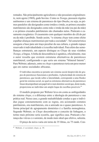 rentados. São principalmente agricultores e não possuíam originalmente, nem agora (1969), gado bovino. Como os Tsonga, possuem régulos
autônomos e um sistema de parentesco do tipo Omaha, ou seja, os primos paralelos são designados como irmãos e irmãs, os primos cruzados
matrilaterais são designados como mãe e irmão da mãe (ou pai da mãe)
e os primos cruzados patrilaterais são chamados netos. Praticam o casamento exogâmico. O casamento com qualquer membro do clã do pai
ou da mãe é proibido. Sendo assim, “o sistema chope tem como efeito
espalhar alianças matrimoniais por toda a sociedade”. Tal característica
assegura a base para um traço peculiar da sua cultura, o grande espaço
reservado à individualidade e à escolha individual. Para além das semelhanças estruturais, um aspecto distingue os Chope de seus vizinhos
Tsonga, a língua. A linha de descendência é agnática, oficialmente, mas
o autor ressalta que existem estruturas alternativas de parentesco
matrilateral, configurando o que seria um sistema “bilateral latente”.
Para Webster, ademais, entre os chope o parentesco teria um peso menor
que em outras sociedades africanas.
O indivíduo encontra-se perante um sistema social desprovido de grupos de parentesco funcionais e profundos. A plasticidade do sistema de
parentesco, que incide sobre a lateralidade, corresponde a uma fluidez
geral do sistema social, no qual as estruturas alternativas de parentesco
linear desempenham um papel ativo num domínio social que, deste modo,
proporciona ao indivíduo um amplo leque de escolhas possíveis.68

O modelo proposto por Webster leva em conta as ambiguidades
do sistema chope, e a diferença entre a ideologia do parentesco e sua
prática real. Nesse caso, a grande maleabilidade conduz a que o indivíduo jogue constantemente com as regras, ora acionando contatos
patrilaterais, ora matrilaterais, ora a amizade ou o quase parentesco. A
forma principal de agrupamento doméstico é a família monogâmica.
Segundo Webster, os Chope desconhecem o conceito de linhagem, o
termo mais próximo seria nyumba, que significa casa. Praticam a herança das viúvas e o sororato, de modo mais ideal que efetivo, salienta.
O preço da noiva varia em torno de 35 libras, ou 75 rands. Con68

Webster, A sociedade chope, p. 39.

Afro-Ásia, 43 (2011), 9-41

38

osmundo.pmd

38

31/10/2011, 09:57

 