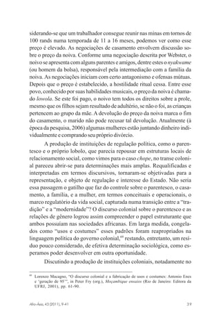 siderando-se que um trabalhador consegue reunir nas minas em tornos de
100 rands numa temporada de 11 a 16 meses, podemos ver como esse
preço é elevado. As negociações de casamento envolvem discussão sobre o preço da noiva. Conforme uma negociação descrita por Webster, o
noivo se apresenta com alguns parentes e amigos, dentre estes o nyakwame
(ou homem da bolsa), responsável pela intermediação com a família da
noiva. As negociações iniciam com certo antagonismo e ofensas mútuas.
Depois que o preço é estabelecido, a hostilidade ritual cessa. Entre esse
povo, conhecido por suas habilidades musicais, o preço da noiva é chamado lowola. Se este foi pago, o noivo tem todos os direitos sobre a prole,
mesmo que os filhos sejam resultado de adultério, se não o foi, as crianças
pertencem ao grupo da mãe. A devolução do preço da noiva marca o fim
do casamento, o marido não pode recusar tal devolução. Atualmente (à
época da pesquisa, 2006) algumas mulheres estão juntando dinheiro individualmente e comprando seu próprio divórcio.
A produção de instituições de regulação política, como o parentesco e o próprio lobolo, que parecia repousar em estruturas locais de
relacionamento social, como vimos para o caso chope, no transe colonial pareceu abrir-se para determinações mais amplas. Requalificadas e
interpretadas em termos discursivos, tornaram-se objetivadas para a
representação, e objeto de regulação e interesse do Estado. Não seria
essa passagem o gatilho que faz do controle sobre o parentesco, o casamento, a família, e a mulher, em termos conceituais e operacionais, o
marco regulatório da vida social, capturada numa transição entre a “tradição” e a “modernidade”? O discurso colonial sobre o parentesco e as
relações de gênero logrou assim compreender o papel estruturante que
ambos possuíam nas sociedades africanas. Em larga medida, congelados como “usos e costumes” esses padrões foram reapropriados na
linguagem política do governo colonial,69 restando, entretanto, um resíduo pouco considerado, de efetiva determinação sociológica, como esperamos poder desenvolver em outra oportunidade.
Discutindo a produção de instituições coloniais, notadamente no
69

Lorenzo Macagno, “O discurso colonial e a fabricação de usos e costumes: Antonio Enes
e ‘geração de 95’”, in Peter Fry (org.), Moçambique ensaios (Rio de Janeiro: Editora da
UFRJ, 2001), pp. 61-90.

Afro-Ásia, 43 (2011), 9-41

osmundo.pmd

39

39

31/10/2011, 09:57

 