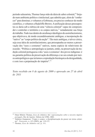 período salazarista, Thomaz lança mão da ideia de saber colonial,70 forjado num ambiente político e intelectual, que admitia que, alem de “conhecer” para dominar, e voltamos a Gobineau, era preciso conhecer de modo
científico, e voltamos a Radcliffe-Brown. A unificação desses pressupostos se daria sob a rubrica de uma “ciência colonial” capaz de compreender e controlar o território e os corpos nativos,71 notadamente sua força
de trabalho. Tudo isso dentro do arcabouço ideológico do assimilacionismo,
que objetivava, de modo escandalosamente ambíguo, a incorporação do
“nativo” ao “corpo político da nação”. Tão mais ambígua, e talvez cínica,
seja essa ideia de assimilacionismo, que pressupunha ao menos a preservação dos “usos e costumes” nativos, numa espécie de relativismo de
ocasião. “Política e antropologia se juntam, então, na preservação da tradição colonial portuguesa e dos ‘usos e costumes’ dos povos indígenas: é
na garantia política da preservação da diferença e no seu estudo por meios antropológicos que teríamos a reprodução hierárquica da desigualdade,
e com isso a perpetuação do império”.72

Texto recebido em 8 de agosto de 2009 e aprovado em 27 de abril
de 2011

70

71

72

Omar Ribeiro Thomaz, Ecos do Atlântico Sul: representações sobre o terceiro império
português, Rio de Janeiro: Editora da UFRJ, 2002.
Valdemir Zamparoni, “Copos e corpos: a disciplinarização do prazer em terras coloniais”. Travessias, n. 4/5 (2005), pp. 119-137.
Thomaz, Ecos do Atlântico sul, p. 111.

Afro-Ásia, 43 (2011), 9-41

40

osmundo.pmd

40

31/10/2011, 09:57

 