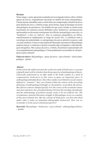 Resumo
Neste artigo, o autor apresenta resultados de investigação teórica sobre o lobolo
(preço da noiva), originalmente discutido no âmbito da teoria antropológica.
Classicamente entendido como a oferta feita em compensação à família da noiva
pela família do noivo, o lobolo ocupa, dessa forma, lugar de destaque na teoria
antropológica do parentesco. Na medida em que esses estudos se mantiveram
localizados em contextos sociais definidos como “primitivos”, permaneceram
aprisionados na dicotomia estruturante da reflexão antropológica entre nós, os
“modernos”, e eles, os “nativos”. Ora, os contextos etnográficos, na África,
transformaram-se rapidamente ao longo do século XX, e a distância entre a
sociologia da modernidade e a antropologia dos povos primitivos parece cada
vez mais artificial. A luta revolucionária de libertação nacional em Moçambique
poderia marcar a virada pós-colonial, tornando algo retrógrada a velha abordagem etnográfica. Mas o preço da noiva, o lobolo, foi primeiro representado sob
esse enquadramento antropológico. Como poderíamos reconsiderá-lo sob perspectiva pós-colonial?
Palavras-chave: Moçambique – preço da noiva – pós-colonial – teoria antropológica – gênero

Abstract
In this article the author presents the results of a study of bride-price, a concept
originally dealt with by scholars from the perspective of anthropological theory.
Classically understood as an offer made to the bride’s family as a kind of
compensation, bride-price in this sense occupies an important place in
anthropological kinship theory. Since these studies were limited to social contexts
defined as “primitive” they were framed within the context of the prevailing
dichotomy in anthropological thought: us, the moderns, versus them, the natives.
But African contexts changed quickly over the course of the twentieth century
and, more and more, the conceptual distance between the sociology of modernity
and the anthropology of primitive people seems to be an artificial one. The
revolutionary national liberation struggle in Mozambique serves as a marker
of this post-colonial turn. But the concept of bride-price was first described
under what is today an outmoded ethnographic framework. How can we
reconsider it, from a post-colonial perspective?
Keywords: Mozambique – bride-price – post-colonial – anthropological theory
– gender

Afro-Ásia, 43 (2011), 9-41

osmundo.pmd

41

41

31/10/2011, 09:57

 