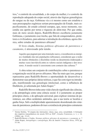 tros,9 o controle da sexualidade, e do corpo da mulher, é o controle da
reprodução adequada do corpo social, através das lógicas genealógicas
do sangue ou da raça. Gobineau via a si mesmo como um estadista e
suas preocupações eugênicas seriam preocupações de Estado, mais especificamente, do estado colonial europeu, que, nesse momento, reacendia seu apetite por terras e riquezas de além-mar. Por que então,
mais de meio século depois, Radcliffe-Brown escolheria justamente
Gobineau, e justamente esse trecho, que fala de conquistadores, protetores e civilizadores, para adornar a introdução da coletânea, agora clássica, sobre estudos de parentesco africano?
O livro citado, Sistema políticos africanos de parentesco e
casamento, é atravessado pela tensão.
Aqueles que pugnam por uma transição suave, e reconhecem as energias e lealdades das tais populações (africanas), consideram que a razão
de muitos obstáculos e discórdias reside na desarmonia (indesejada e
muitas vezes inevitável) entre os valores sociais indígenas e dos invasores. A tensão social é coexistente com contacto das culturas.10

A obra reúne um conjunto de contribuições sobre o parentesco e
a organização social de povos africanos. Mas faz mais que isso, porque
representou para Radcliffe-Brown a oportunidade de desenvolver e
demonstrar suas próprias ideias teóricas, o que faz com rigor na introdução, manifestando sua genealogia intelectual, como a influência de
Durkheim, já salientada por Adam Kuper.11
Radcliffe-Brown tinha uma visão clara do significado das ciências,
e da antropologia como uma ciência social. E é justamente ao propor
princípios claros, e de aplicação universal, para explicar sistemas de parentesco, aos olhos ocidentais anômalos, que a sua teoria se localiza e
ganha força. Sob a multiplicidade aparentemente desordenada dos sistemas de parentesco, podemos divisar a existência de princípios estruturais
9

10
11

Verena Stolcke, “O enigma das interseções: classe, raça, sexo, sexualidade. A formação
dos impérios transatlânticos do século XVI ao XIX”, Estudos Feministas, n. 1, v. 14.
(2006), pp. 15-42.
Radcliffe-Brown e Fordes, Sistemas políticos africanos de parentesco e casamento, p. 7
Adam Kuper, Antropólogos e antropologia, Rio de Janeiro: Francisco Alves, 1978, pp.
51-86.

Afro-Ásia, 43 (2011), 9-41

osmundo.pmd

13

13

31/10/2011, 09:57

 
