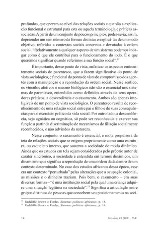 profundos, que operam ao nível das relações sociais e que são a explicação funcional e estrutural para esta ou aquela terminologia e práticas associadas. A partir de um conjunto de poucos princípios, poder-se-ia, assim,
depreender um sem número de formas distintas e explicá-las de um modo
objetivo, referidas a contextos sociais concretos e devotadas à ordem
social. “Relativamente a qualquer aspecto de um sistema podemos indagar como é que ele contribui para o funcionamento do todo. É o que
queremos significar quando referimos a sua função social”.12
É importante, desse ponto de vista, enfatizar os aspectos eminentemente sociais do parentesco, que o fazem significativo do ponto de
vista sociológico, e funcional do ponto de vista do compromisso dos agentes com a manutenção e a reprodução da ordem social. Nesse sentido,
os vínculos afetivos e mesmo biológicos não são o essencial nos sistemas de parentesco, entendidos como definidos através de seus operadores práticos, a descendência e o casamento. Ambos são apenas inteligíveis de um ponto de vista sociológico. O parentesco resulta de reconhecimento de uma relação social entre pai e filho e de suas consequências para o exercício prático da vida social. Por outro lado, a descendência, seja agnática ou cognática, só pode ser reconhecida e exercer sua
função a partir da discriminação de mecanismos de filiação socialmente
reconhecidos, e não advindos da natureza.
Nesse conjunto, o casamento é essencial, e mola propulsora da
teia de relações sociais que se erigem propriamente como uma estrutura, ou esqueleto interno, que sustenta a sociedade de modo dinâmico.
Ainda que os estudos em tela sejam considerados pelo próprio autor de
caráter sincrônico, a sociedade é entendida em termos dinâmicos, um
dinamismo que significa a reprodução de uma ordem dada dentro de um
contexto determinado. No caso dos estudos africanos dessa época, esse
era um contexto “perturbado” pelas alterações que a ocupação colonial,
as missões e o dinheiro traziam. Pois bem, o casamento – em suas
diversas formas – “é uma instituição social pela qual uma criança adquire uma situação legítima na sociedade”.13 Significa a articulação entre
grupos distintos de pessoas que concebem seu posicionamento na soci12
13

Radcliffe-Brown e Fordes, Sistemas políticos africanos, p. 14.
Radcliffe-Brown e Fordes, Sistemas políticos africanos, p. 16.

Afro-Ásia, 43 (2011), 9-41

14

osmundo.pmd

14

31/10/2011, 09:57

 