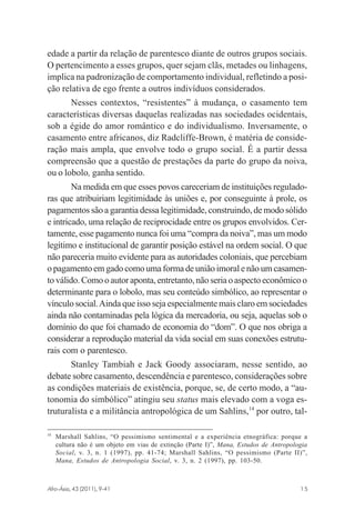 edade a partir da relação de parentesco diante de outros grupos sociais.
O pertencimento a esses grupos, quer sejam clãs, metades ou linhagens,
implica na padronização de comportamento individual, refletindo a posição relativa de ego frente a outros indivíduos considerados.
Nesses contextos, “resistentes” à mudança, o casamento tem
características diversas daquelas realizadas nas sociedades ocidentais,
sob a égide do amor romântico e do individualismo. Inversamente, o
casamento entre africanos, diz Radcliffe-Brown, é matéria de consideração mais ampla, que envolve todo o grupo social. É a partir dessa
compreensão que a questão de prestações da parte do grupo da noiva,
ou o lobolo, ganha sentido.
Na medida em que esses povos careceriam de instituições reguladoras que atribuiriam legitimidade às uniões e, por conseguinte à prole, os
pagamentos são a garantia dessa legitimidade, construindo, de modo sólido
e intricado, uma relação de reciprocidade entre os grupos envolvidos. Certamente, esse pagamento nunca foi uma “compra da noiva”, mas um modo
legítimo e institucional de garantir posição estável na ordem social. O que
não pareceria muito evidente para as autoridades coloniais, que percebiam
o pagamento em gado como uma forma de união imoral e não um casamento válido. Como o autor aponta, entretanto, não seria o aspecto econômico o
determinante para o lobolo, mas seu conteúdo simbólico, ao representar o
vínculo social. Ainda que isso seja especialmente mais claro em sociedades
ainda não contaminadas pela lógica da mercadoria, ou seja, aquelas sob o
domínio do que foi chamado de economia do “dom”. O que nos obriga a
considerar a reprodução material da vida social em suas conexões estruturais com o parentesco.
Stanley Tambiah e Jack Goody associaram, nesse sentido, ao
debate sobre casamento, descendência e parentesco, considerações sobre
as condições materiais de existência, porque, se, de certo modo, a “autonomia do simbólico” atingiu seu status mais elevado com a voga estruturalista e a militância antropológica de um Sahlins,14 por outro, tal14

Marshall Sahlins, “O pessimismo sentimental e a experiência etnográfica: porque a
cultura não é um objeto em vias de extinção (Parte I)”, Mana, Estudos de Antropologia
Social, v. 3, n. 1 (1997), pp. 41-74; Marshall Sahlins, “O pessimismo (Parte II)”,
Mana, Estudos de Antropologia Social, v. 3, n. 2 (1997), pp. 103-50.

Afro-Ásia, 43 (2011), 9-41

osmundo.pmd

15

15

31/10/2011, 09:57

 
