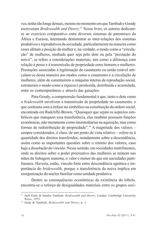 vez, tenha ido longe demais, mesmo no momento em que Tambiah e Goody
escreveram Bridewealth and Dowry.15 Nesse livro, os autores dedicamse ao exercício comparativo entre diversos sistemas de parentesco da
África e Eurásia, intentando demonstrar as inter-relações dos sistemas
produtivos e reprodutivos da sociedade, particularmente na maneira como
esses afetam a posição da mulher e, na verdade, o modo como a “circulação” de mulheres, mediada quer seja pelo dote ou pela “prestação do
noivo”, se refere a considerações materiais, tais como a diferença com
relação à posse e à transmissão de propriedade entre homens e mulheres.
Prestações associadas à legitimação do casamento ou união estável articulam-se dessa maneira aos modos como o casamento e a circulação de
mulheres, além de constituírem a máquina interna da reprodução social,
estruturam o modo como a riqueza é produzida, distribuída e acumulada,
entre os contemporâneos e através das gerações.
Para Goody, a compreensão fundamental é que, tanto o dote como
o bridewealth envolvem a transmissão de propriedade no casamento, o
que contrasta com a ênfase no simbólico na constituição da ordem social,
encontrada em Radcliffe-Brown. “Quaisquer que sejam os aspectos simbólicos que marquem essa transferência, elas também possuem funções
econômicas, não meramente como intermediarias na aquisição, mas como
formas de redistribuição de propriedade”.16 A magnitude dos valores –
sempre considerados, é claro, de um ponto de vista relativo – refere-se à
quantidade dos direitos transferidos, notadamente sobre a descendência,
assim como as importantes questões sobre o retorno dos valores, caso
haja a dissolução do vínculo. Nesse sentido, em sociedades matrilineares,
onde os direitos sobre o poder procreativo das mulheres se reúnem nas
mãos da linhagem materna, o valor é menor do que em sociedades patrilineares. Haveria, então, vínculo forte entre descendência agnática e importância do bridewealth, porque a transferência da noiva implica em
reorganização do núcleo familiar como unidade produtiva.
Dentre as consequências econômicas da existência do lobolo,
encontra-se o reforço de desigualdades materiais entre os grupos soci15

16

Jack Gody & Stanley Tambiah, Bridewealth and Dowry, London: Cambridge University
Press, 1973.
Gody & Tambiah, Bridewealth and Dowry, p. 1.

Afro-Ásia, 43 (2011), 9-41

16

osmundo.pmd

16

31/10/2011, 09:57

 