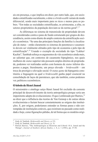 ais em presença, o que implica em dizer, por outro lado, que, em sociedades estratificadas socialmente, o dote e o bridewealth variam de modo
diferencial, sendo mais importante para os ricos e menos para os pobres. “Em todas as sociedades estratificadas, os aristocratas, a elite, os
setores proprietários da população desviam-se da norma geral”.17
As diferenças no sistema de transmissão de propriedade devem
ser consideradas contra o pano de fundo estruturado por grupos de descendência, assim como diante do amplo contexto da estratificação social e econômica. “Se uma das principais funções da família é a localização de status – então claramente os sistemas de parentesco e casamento devem ser vitalmente afetados pelo tipo de economia e pelo tipo de
estratificação”.18 Usando o exemplo da sociedade do tipo “Lakher/
Kachin”, Tambiah reforça os argumentos de viés econômico ainda mais,
ao salientar que, em contextos de casamento hipogâmico, nos quais
mulheres de status superior não possuem amplos direitos de propriedade, podemos ver realizadas uniões com homens de status inferior dispostos a pagar, literalmente, um preço elevado – bridewealth – em
troca de prestígio e elevação social. O status game da hipogamia constituiria a linguagem na qual o bridewealth ganha papel essencial na
consolidação de laços de parentesco, que são também, como podemos
ver, políticos e econômicos.

O lobolo de Henri Junod
O missionário e etnólogo suíço Henri Junod foi excluído da corrente
principal de desenvolvimento da teoria antropológica porque seria um
impenitente adepto do evolucionismo. O que é enfatizado por Harries,19
ao dizer que a influência das teorias de Van Gennep e de outras ideias
evolucionistas o faziam buscar constantemente as origens das instituições. E, por origem, poderíamos entender as formas puras e não corrompidas de instituições estáveis, que existiram no passado como realidade e hoje, como figurações pálidas, de tal forma que os modelos origi-

17
18
19

Gody & Tambiah, Bridewealth and Dowry, p 151.
Gody & Tambiah, Bridewealth and Dowry, p. 31.
Patrick Harries, “The Anthropologist as Historian and Liberal: H.A. Junod and the
Thonga”, Journal of Southern African Studies, v. 8, n. 1 (1981), pp. 37-50.

Afro-Ásia, 43 (2011), 9-41

osmundo.pmd

17

17

31/10/2011, 09:57

 