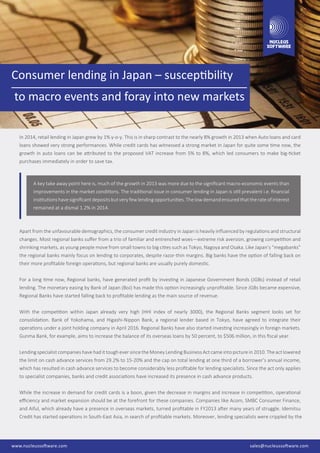 Consumer lending in Japan – susceptibility
to macro events and foray into new markets
In 2014, retail lending in Japan grew by 1% y-o-y. This is in sharp contrast to the nearly 8% growth in 2013 when Auto loans and card
loans showed very strong performances. While credit cards has witnessed a strong market in Japan for quite some time now, the
growth in auto loans can be attributed to the proposed VAT increase from 5% to 8%, which led consumers to make big-ticket
purchases immediately in order to save tax.
Apart from the unfavourable demographics, the consumer credit industry in Japan is heavily inﬂuenced by regulations and structural
changes. Most regional banks suﬀer from a trio of familiar and entrenched woes—extreme risk aversion, growing competition and
shrinking markets, as young people move from small towns to big cities such as Tokyo, Nagoya and Osaka. Like Japan’s “megabanks”
the regional banks mainly focus on lending to corporates, despite razor-thin margins. Big banks have the option of falling back on
their more proﬁtable foreign operations, but regional banks are usually purely domestic.
For a long time now, Regional banks, have generated proﬁt by investing in Japanese Government Bonds (JGBs) instead of retail
lending. The monetary easing by Bank of Japan (BoJ) has made this option increasingly unproﬁtable. Since JGBs became expensive,
Regional Banks have started falling back to proﬁtable lending as the main source of revenue.
With the competition within Japan already very high (HHI index of nearly 3000), the Regional Banks segment looks set for
consolidation. Bank of Yokohama, and Higashi-Nippon Bank, a regional lender based in Tokyo, have agreed to integrate their
operations under a joint holding company in April 2016. Regional Banks have also started investing increasingly in foreign markets.
Gunma Bank, for example, aims to increase the balance of its overseas loans by 50 percent, to $506 million, in this ﬁscal year.
Lending specialist companies have had it tough ever since the Money Lending Business Act came into picture in 2010. The act lowered
the limit on cash advance services from 29.2% to 15-20% and the cap on total lending at one third of a borrower’s annual income,
which has resulted in cash advance services to become considerably less proﬁtable for lending specialists. Since the act only applies
to specialist companies, banks and credit associations have increased its presence in cash advance products.
While the increase in demand for credit cards is a boon, given the decrease in margins and increase in competition, operational
eﬃciency and market expansion should be at the forefront for these companies. Companies like Acom, SMBC Consumer Finance,
and Aiful, which already have a presence in overseas markets, turned proﬁtable in FY2013 after many years of struggle. Idemitsu
Credit has started operations in South-East Asia, in search of proﬁtable markets. Moreover, lending specialists were crippled by the
sales@nucleussoftware.comwww.nucleussoftware.comwww.nucleussoftware.com sales@nucleussoftware.com
A key take away point here is, much of the growth in 2013 was more due to the signiﬁcant macro-economic events than
improvements in the market conditions. The traditional issue in consumer lending in Japan is still prevalent i.e. ﬁnancial
institutionshavesigniﬁcantdepositsbutveryfewlendingopportunities.Thelowdemandensuredthattherateofinterest
remained at a dismal 1.2% in 2014.
 