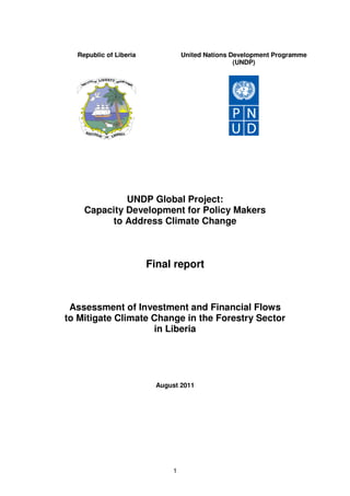 1
UNDP Global Project:
Capacity Development for Policy Makers
to Address Climate Change
Final report
Assessment of Investment and Financial Flows
to Mitigate Climate Change in the Forestry Sector
in Liberia
August 2011
Republic of Liberia United Nations Development Programme
(UNDP)
 