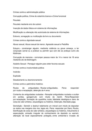 Crimes contra a administração pública
Corrupção política, Crime do colarinho branco e Crime funcional
Peculato
Peculato mediante erro de outrem
Inserção de dados falsos em sistema de informações
Modificação ou alteração não autorizada de sistema de informações
Extravio, sonegação ou inutilização de livro ou documento
Crimes contra a dignidade sexual
Abuso sexual, Abuso sexual de menor, Agressão sexual e Pedofilia
Estupro - constranger alguém, mediante violência ou grave ameaça, a ter
conjunção carnal ou a praticar ou permitir que com ele se pratique outro ato
libidinoso.
Corrupção de menores - corromper pessoa maior de 14 e menor de 18 anos
mediante ato de libidinagem.
Assédio Sexual - Perseguir alguém para obter favores sexuais
Crimes contra a incolumidade pública
Incêndio
Explosão
Desabamento ou desmoronamento
Crimes contra o patrimônio histórico
Roubo de antiguidades - Roubar antiguidades. Pena: responder
por roubo e receptação, detenção de 4 anos.
Contenha de antiguidades roubadas - Receptar antiguidades roubada e ocultar
em porões, garagem,etc com intuito de mentir. Pena:Responder
por receptação, formação de quadrilha, roubo, falsidade ideológica e dano de
coisa de valor artístico, arqueológico ou histórico. Detenção, liberdade paga.
Demolição - Demolir e destruir totalmente um imóvel com intuito de depositar
os restos nas margens dos rios, lagos etc. Pena: responder por Dano, Roubo,
Danificação de coisa de valor artístico, arqueológico ou histórico, Induzimento à
especulação, emissão irregular de conhecimento de depósito ou warrant,
alteração de local especialmente protegido, crime ambiental e invasão de
 