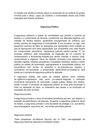 O respeito aos direitos humanos requer a construção de um sistema de justiça
criminal justo e eficaz, capaz de controlar a criminalidade dentro dos limites
colocados pelo Estado de Direito.
Segurança Pública
A segurança pública é o estado de normalidade que permite o usufruto de
direitos e o cumprimento de deveres, constituindo sua alteração ilegítima uma
violação de direitos básicos, geralmente acompanhada de violência, que
produz eventos de insegurança e criminalidade. É um processo, ou seja, uma
sequência contínua de fatos ou operações que apresentam certa unidade ou
que se reproduzem com certa regularidade, que compartilha uma visão focada
em componentes preventivos, repressivos, judiciais, saúde e sociais. É um
processo sistêmico, pela necessidade da integração de um conjunto de
conhecimentos e ferramentas estatais que devem interagir a mesma visão,
compromissos e objetivos. Deve ser também otimizado, pois dependem de
decisões rápidas, medidas saneadoras e resultados imediatos. Sendo a ordem
pública um estado de serenidade, apaziguamento e tranquilidade pública, em
consonância com as leis, os preceitos e os costumes que regulam a
convivência em sociedade, a preservação deste direito do cidadão só será
amplo se o conceito de segurança pública for aplicado.
A segurança pública não pode ser tratada apenas como medidas
de vigilância e repressiva, mas como um sistema integrado e otimizado
envolvendo instrumento de prevenção, coação, justiça, defesa dos direitos,
saúde e social. O processo de segurança pública se inicia pela prevenção e
finda na reparação do dano, no tratamento das causas e na reinclusão na
sociedade do autor do ilícito.
Segurança privada
A segurança privada é o ramo de atividade econômica que tem, por objetivo, a
proteção de patrimônios e de pessoas. Enquanto a segurança pública é dever
do Estado, a segurança privada é uma faculdade de proteger a si, sua família,
seus empregados, seus bens etc., nos limites permitidos pela lei.
Segurança nacional
Parte preambular da National Security Act of 1947, uma legislação de
Segurança Nacional vigorante nos Estados Unidos.
 
