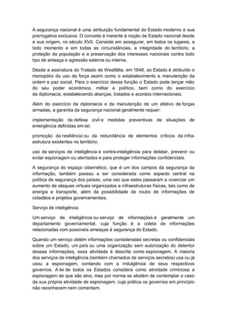 A segurança nacional é uma atribuição fundamental do Estado moderno e sua
prerrogativa exclusiva. O conceito é inerente à noção de Estado nacional desde
a sua origem, no século XVII. Consiste em assegurar, em todos os lugares, a
todo momento e em todas as circunstâncias, a integridade do território, a
proteção da população e a preservação dos interesses nacionais contra todo
tipo de ameaça e agressão externa ou interna.
Desde a assinatura do Tratado de Westfália, em 1648, ao Estado é atribuído o
monopólio do uso da força assim como o estabelecimento e manutenção da
ordem e paz social. Para o exercício dessa função o Estado pode lançar mão
do seu poder econômico, militar e político, bem como do exercício
da diplomacia, estabelecendo alianças, tratados e acordos internacionais.
Além do exercício da diplomacia e da manutenção de um efetivo de forças
armadas, a garantia da segurança nacional geralmente requer:
implementação da defesa civil e medidas preventivas de situações de
emergência definidas em lei;
promoção da resiliência ou da redundância de elementos críticos da infra-
estrutura existentes no território;
uso de serviços de inteligência e contra-inteligência para detetar, prevenir ou
evitar espionagem ou atentados e para proteger informações confidenciais.
A segurança do espaço cibernético, que é um dos campos da segurança da
informação, também passou a ser considerada como aspecto central na
política de segurança dos países, uma vez que estes passaram a vivenciar um
aumento de ataques virtuais organizados a infraestruturas físicas, tais como de
energia e transporte, além da possibilidade de roubo de informações de
cidadãos e projetos governamentais.
Serviço de inteligência
Um serviço de inteligência ou serviço de informações é geralmente um
departamento governamental, cuja função é a coleta de informações
relacionadas com possíveis ameaças à segurança do Estado.
Quando um serviço obtém informações consideradas secretas ou confidenciais
sobre um Estado, um país ou uma organização sem autorização do detentor
dessas informações, essa atividade é descrita como espionagem. A maioria
dos serviços de inteligência (também chamados de serviços secretos) usa ou já
usou a espionagem, contando com a indulgência de seus respectivos
governos. A lei de todos os Estados considera como atividade criminosa a
espionagem de que são alvo, mas por norma se abstém de contemplar o caso
da sua própria atividade de espionagem, cuja prática os governos em princípio
não reconhecem nem comentam.
 