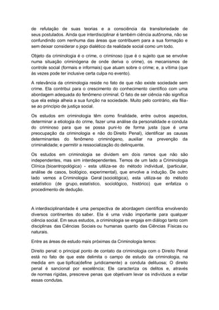 de refutação de suas teorias e a consciência da transitoriedade de
seus postulados. Ainda que interdisciplinar é também ciência autônoma, não se
confundindo com nenhuma das áreas que contribuem para a sua formação e
sem deixar considerar o jogo dialético da realidade social como um todo.
Objeto da criminologia é o crime, o criminoso (que é o sujeito que se envolve
numa situação criminógena de onde deriva o crime), os mecanismos de
controle social (formais e informais) que atuam sobre o crime; e, a vítima (que
às vezes pode ter inclusive certa culpa no evento).
A relevância da criminologia reside no fato de que não existe sociedade sem
crime. Ela contribui para o crescimento do conhecimento científico com uma
abordagem adequada do fenômeno criminal. O fato de ser ciência não significa
que ela esteja alheia a sua função na sociedade. Muito pelo contrário, ela filia-
se ao princípio de justiça social.
Os estudos em criminologia têm como finalidade, entre outros aspectos,
determinar a etiologia do crime, fazer uma análise da personalidade e conduta
do criminoso para que se possa puni-lo de forma justa (que é uma
preocupação da criminologia e não do Direito Penal), identificar as causas
determinantes do fenômeno criminógeno, auxiliar na prevenção da
criminalidade; e permitir a ressocialização do delinquente.
Os estudos em criminologia se dividem em dois ramos que não são
independentes, mas sim interdependentes. Temos de um lado a Criminologia
Clínica (bioantropológica) - esta utiliza-se do método individual, (particular,
análise de casos, biológico, experimental), que envolve a indução. De outro
lado vemos a Criminologia Geral (sociológica), esta utiliza-se do método
estatístico (de grupo, estatístico, sociológico, histórico) que enfatiza o
procedimento de dedução.
A interdisciplinaridade é uma perspectiva de abordagem científica envolvendo
diversos continentes do saber. Ela é uma visão importante para qualquer
ciência social. Em seus estudos, a criminologia se engaja em diálogo tanto com
disciplinas das Ciências Sociais ou humanas quanto das Ciências Físicas ou
naturais.
Entre as áreas de estudo mais próximas da Criminologia temos:
Direito penal: o principal ponto de contato da criminologia com o Direito Penal
está no fato de que este delimita o campo de estudo da criminologia, na
medida em que tipifica(define juridicamente) a conduta delituosa; O direito
penal é sancional por excelência; Ele caracteriza os delitos e, através
de normas rígidas, prescreve penas que objetivam levar os indivíduos a evitar
essas condutas.
 