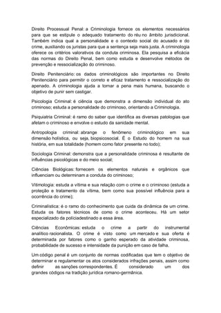 Direito Processual Penal: a Criminologia fornece os elementos necessários
para que se estipule o adequado tratamento do réu no âmbito jurisdicional.
Também indica qual a personalidade e o contexto social do acusado e do
crime, auxiliando os juristas para que a sentença seja mais justa. A criminologia
oferece os critérios valorativos da conduta criminosa. Ela pesquisa a eficácia
das normas do Direito Penal, bem como estuda e desenvolve métodos de
prevenção e ressocialização do criminoso.
Direito Penitenciário: os dados criminológicos são importantes no Direito
Penitenciário para permitir o correto e eficaz tratamento e ressocialização do
apenado. A criminologia ajuda a tornar a pena mais humana, buscando o
objetivo de punir sem castigar.
Psicologia Criminal: é ciência que demonstra a dimensão individual do ato
criminoso; estuda a personalidade do criminoso, orientando a Criminologia.
Psiquiatria Criminal: é ramo do saber que identifica as diversas patologias que
afetam o criminoso e envolve o estudo da sanidade mental.
Antropologia criminal: abrange o fenômeno criminológico em sua
dimensão holística, ou seja, biopsicosocial. É o Estudo do homem na sua
história, em sua totalidade (homem como fator presente no todo);
Sociologia Criminal: demonstra que a personalidade criminosa é resultante de
influências psicológicas e do meio social;
Ciências Biológicas: fornecem os elementos naturais e orgânicos que
influenciam ou determinam a conduta do criminoso;
Vitimologia: estuda a vítima e sua relação com o crime e o criminoso (estuda a
proteção e tratamento da vítima, bem como sua possível influência para a
ocorrência do crime);
Criminalística: é o ramo do conhecimento que cuida da dinâmica de um crime.
Estuda os fatores técnicos de como o crime aconteceu. Há um setor
especializado da políciadestinado a essa área.
Ciências Econômicas: estuda o crime a partir do instrumental
analítico racionalista. O crime é visto como um mercado e sua oferta é
determinada por fatores como o ganho esperado da atividade criminosa,
probabilidade de sucesso e intensidade da punição em caso de falha.
Um código penal é um conjunto de normas codificadas que tem o objetivo de
determinar e regulamentar os atos considerados infrações penais, assim como
definir as sanções correspondentes. É considerado um dos
grandes códigos na tradição jurídica romano-germânica.
 