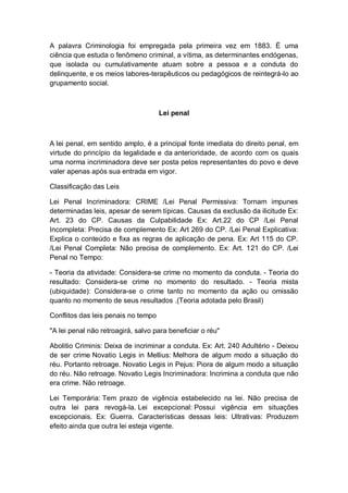 A palavra Criminologia foi empregada pela primeira vez em 1883. É uma
ciência que estuda o fenômeno criminal, a vítima, as determinantes endógenas,
que isolada ou cumulativamente atuam sobre a pessoa e a conduta do
delinquente, e os meios labores-terapêuticos ou pedagógicos de reintegrá-lo ao
grupamento social.
Lei penal
A lei penal, em sentido amplo, é a principal fonte imediata do direito penal, em
virtude do princípio da legalidade e da anterioridade, de acordo com os quais
uma norma incriminadora deve ser posta pelos representantes do povo e deve
valer apenas após sua entrada em vigor.
Classificação das Leis
Lei Penal Incriminadora: CRIME /Lei Penal Permissiva: Tornam impunes
determinadas leis, apesar de serem típicas. Causas da exclusão da ilicitude Ex:
Art. 23 do CP. Causas da Culpabilidade Ex: Art.22 do CP /Lei Penal
Incompleta: Precisa de complemento Ex: Art 269 do CP. /Lei Penal Explicativa:
Explica o conteúdo e fixa as regras de aplicação de pena. Ex: Art 115 do CP.
/Lei Penal Completa: Não precisa de complemento. Ex: Art. 121 do CP. /Lei
Penal no Tempo:
- Teoria da atividade: Considera-se crime no momento da conduta. - Teoria do
resultado: Considera-se crime no momento do resultado. - Teoria mista
(ubiquidade): Considera-se o crime tanto no momento da ação ou omissão
quanto no momento de seus resultados .(Teoria adotada pelo Brasil)
Conflitos das leis penais no tempo
"A lei penal não retroagirá, salvo para beneficiar o réu"
Abolitio Criminis: Deixa de incriminar a conduta. Ex: Art. 240 Adultério - Deixou
de ser crime Novatio Legis in Mellius: Melhora de algum modo a situação do
réu. Portanto retroage. Novatio Legis in Pejus: Piora de algum modo a situação
do réu. Não retroage. Novatio Legis Incriminadora: Incrimina a conduta que não
era crime. Não retroage.
Lei Temporária: Tem prazo de vigência estabelecido na lei. Não precisa de
outra lei para revogá-la. Lei excepcional: Possui vigência em situações
excepcionais. Ex: Guerra. Características dessas leis: Ultrativas: Produzem
efeito ainda que outra lei esteja vigente.
 